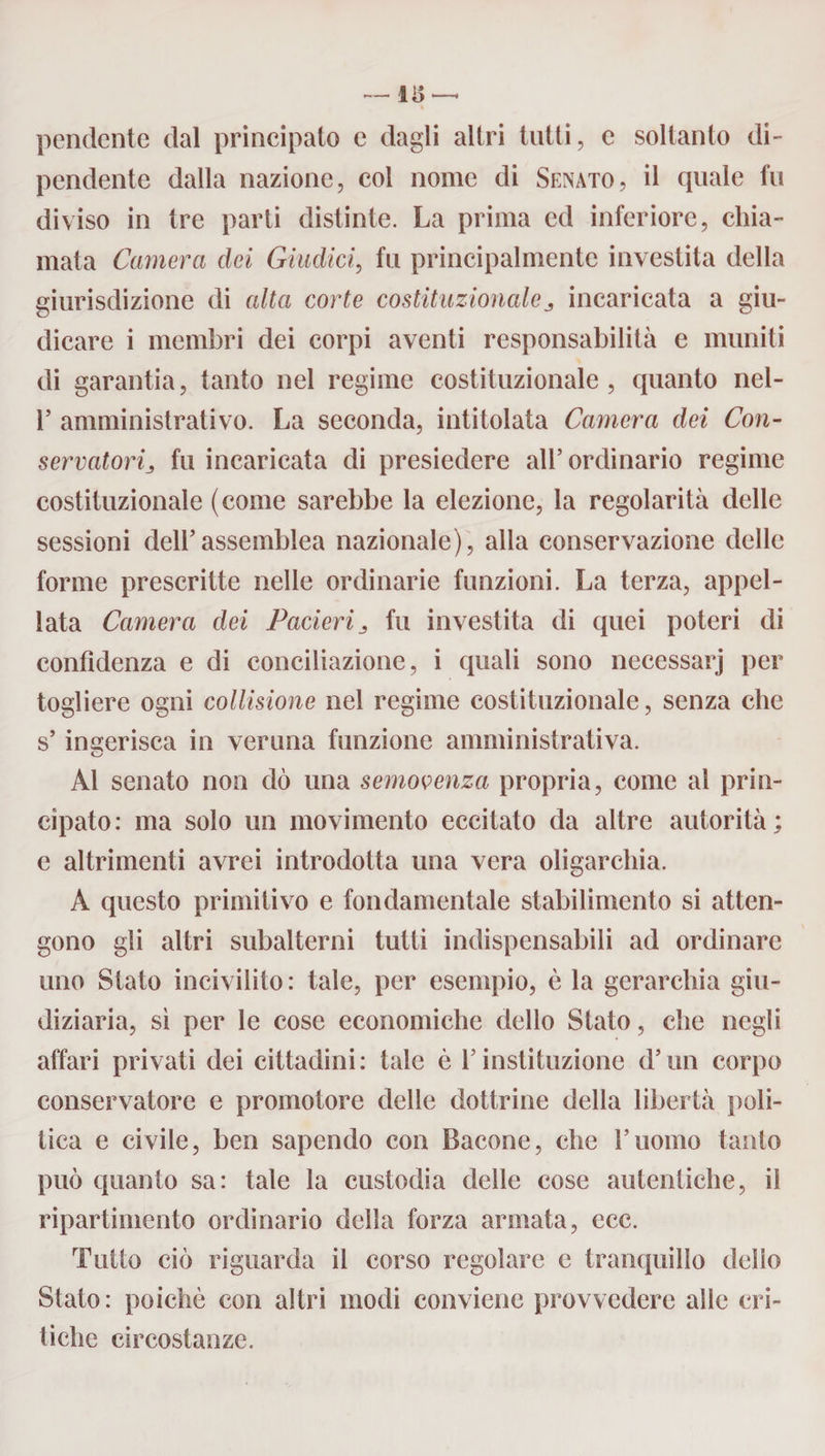 — 115 pendente dal principato e dagli altri tutti, e soltanto di¬ pendente dalla nazione, col nome di Senato, il quale fu diviso in tre parti distinte. La prima ed inferiore, chia¬ mata Camera dei Giudici, fu principalmente investila della giurisdizione di alta corte costituzionalej incaricata a giu¬ dicare i membri dei corpi aventi responsabilità e muniti di garantia, tanto nel regime costituzionale, quanto nel- 1’ amministrativo. La seconda, intitolata Camera dei Con- servatorij fu incaricata di presiedere all’ordinario regime costituzionale (come sarebbe la elezione, la regolarità delle sessioni dell’assemblea nazionale), alla conservazione delle forme prescritte nelle ordinarie funzioni. La terza, appel¬ lata Camera dei Pacieri 3 fu investita di quei poteri di confidenza e di conciliazione, i quali sono necessarj per togliere ogni collisione nel regime costituzionale, senza che s’inferisca in veruna funzione amministrativa. o Al senato non dò una semovenza propria, come al prin¬ cipato: ma solo un movimento eccitato da altre autorità; e altrimenti avrei introdotta una vera oligarchia. A questo primitivo e fondamentale stabilimento si atten¬ gono gli altri subalterni tutti indispensabili ad ordinare uno Stato incivilito : tale, per esempio, è la gerarchia giu¬ diziaria, si per le cose economiche dello Stato, che negli affari privati dei cittadini: tale è l’instituzione d’un corpo conservatore e promotore delle dottrine della libertà poli¬ tica e civile, ben sapendo con Bacone, che l’uomo tanto può quanto sa: tale la custodia delle cose autentiche, il ripartimcnto ordinario della forza armata, ecc. Tutto ciò riguarda il corso regolare e tranquillo delio Stato: poiché con altri modi conviene provvedere alle cri¬ tiche circostanze.