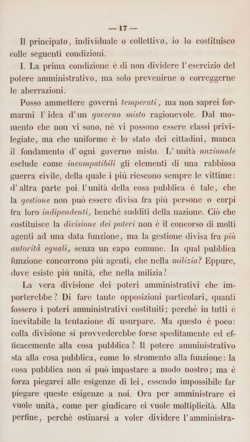 Il principato, individuale o collettivo, io lo costituisco colle seguenti condizioni. I. La prima condizione è di non dividere Y esercizio del potere amministrativo, ma solo prevenirne o correggerne le aberrazioni. Posso ammettere governi temperatima non saprei for¬ marmi T idea d’un governo misto ragionevole. Dal mo¬ mento che non vi sono, nè vi possono essere classi privi¬ legiate, ma che uniforme è lo stato dei cittadini, manca il fondamento d’ ogni governo misto. L5 unità nazionale esclude come incompatibili gli elementi di una rabbiosa guerra civile, della quale i più riescono sempre le vittime : d5 altra parte poi Y unità della cosa pubblica è tale, che la gestione non può essere divisa fra più persone o corpi fra loro indipendentibenché sudditi della nazione. Ciò che costituisce la divisione dei poteri non è il concorso di molti agenti ad una data funzione, ma la gestione divisa fra più autorità eguali^ senza un capo comune. In qual pubblica funzione concorrono più agenti, che nella milizia? Eppure, dove esiste più unità, che nella milizia? La vera divisione dei poteri amministrativi che im¬ porterebbe ? Di fare tante opposizioni particolari, quanti fossero i poteri amministrativi costituiti; perchè in tutti è inevitabile la tentazione di usurpare. Ma questo è poco: colla divisione si provvederebbe forse speditamente ed ef- licacemente alla cosa pubblica ? Il potere amministrativo sta alla cosa pubblica, come lo stromento alla funzione: la cosa pubblica non si può impastare a modo nostro; ma è forza piegarci alle esigenze di lei, essendo impossibile far piegare queste esigenze a noi. Ora per amministrare ci vuole unità, come per giudicare ci vuole moltiplicità. Alla perfine, perchè ostinarsi a voler dividere Yamministra-