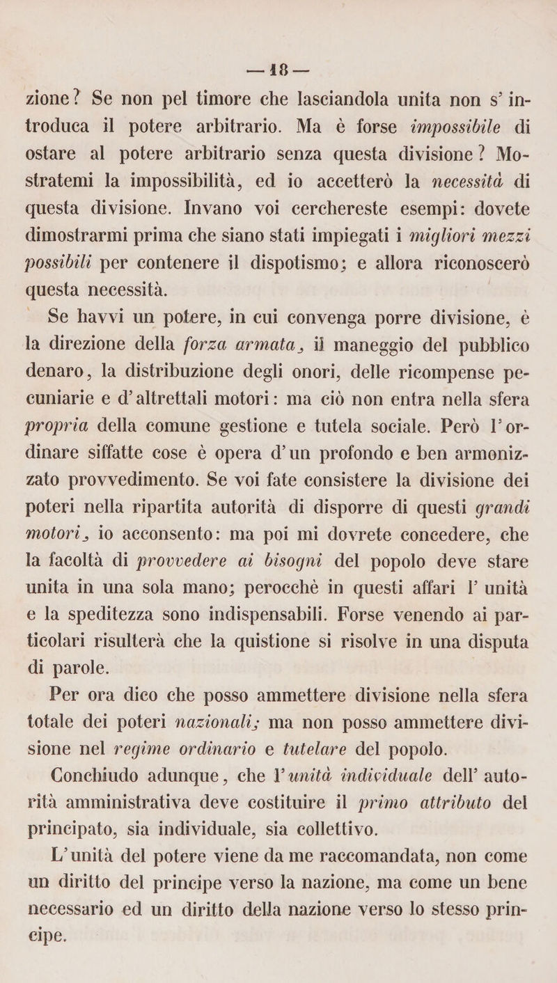 zione ? Se non pel timore che lasciandola unita non s’in¬ troduca il potere arbitrario. Ma è forse impossibile di ostare al potere arbitrario senza questa divisione ? Mo¬ stratemi la impossibilità, ed io accetterò la necessità di questa divisione. Invano voi cerchereste esempi: dovete dimostrarmi prima che siano stati impiegati i migliori mezzi possibili per contenere il dispotismo; e allora riconoscerò questa necessità. Se havvi un potere, in cui convenga porre divisione, è la direzione della forza armatail maneggio del pubblico denaro, la distribuzione degli onori, delle ricompense pe¬ cuniarie e d’altrettali motori : ma ciò non entra nella sfera propria della comune gestione e tutela sociale. Però l5or¬ dinare siffatte cose è opera d5 un profondo e ben armoniz¬ zato provvedimento. Se voi fate consistere la divisione dei poteri nella ripartita autorità di disporre di questi grandi motorij io acconsento: ma poi mi dovrete concedere, che la facoltà di provvedere ai bisogni del popolo deve stare unita in una sola mano; perocché in questi affari V unità e la speditezza sono indispensabili. Forse venendo ai par¬ ticolari risulterà che la quistione si risolve in una disputa di parole. Per ora dico che posso ammettere divisione nella sfera totale dei poteri nazionalij ma non posso ammettere divi¬ sione nel regime ordinario e tutelare del popolo. Conchiudo adunque, che l’unità individuale dell’auto¬ rità amministrativa deve costituire il primo attributo dei principato, sia individuale, sia collettivo. L’unità del potere viene da me raccomandata, non come un diritto del principe verso la nazione, ma come un bene necessario ed un diritto della nazione verso lo stesso prin¬ cipe.