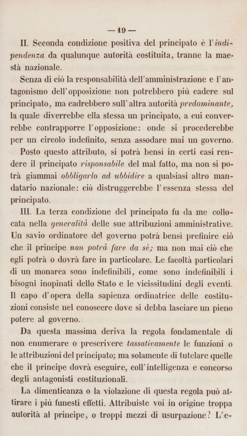 li. Seconda condizione positiva del principato è l’in di¬ pendenza da qualunque autorità costituita, tranne la mae¬ stà nazionale. Senza di ciò la responsabilità dell’amministrazione e l’an¬ tagonismo dell’opposizione non potrebbero più cadere sul principato, ma cadrebbero sull’ altra autorità predominante^ la quale diverrebbe ella stessa un principato, a cui conver¬ rebbe contrapporre l’opposizione: onde si procederebbe per un circolo indefinito, senza assodare mai un governo. Posto questo attributo, si potrà bensì in certi casi ren¬ dere il principato risponsabile del mal fatto, ma non si po¬ trà giammai obbligarlo ad ubbidire a qualsiasi altro man¬ datario nazionale: ciò distruggerebbe l’essenza stessa del principato. III. La terza condizione del principato fu da me collo¬ cata nella generalità delle sue attribuzioni amministrative. Un savio ordinatore del governo potrà bensì prefinire ciò che il principe non potrà fare da sèj ma non mai ciò che egli potrà o dovrà fare in particolare. Le facoltà particolari di un monarca sono indefinibili, come sono indefinibili i bisogni inopinati dello Stato e le vicissitudini degli eventi. Il capo d’opera della sapienza ordinatrice delle costitu¬ zioni consiste nel conoscere dove si debba lasciare un pieno potere al governo. Da questa massima deriva la regola fondamentale di non enumerare o prescrivere tassativamente le funzioni o le attribuzioni del principato; ma solamente di tutelare quelle che il principe dovrà eseguire, coll’intelligenza e concorso degli antagonisti costituzionali. La dimenticanza o la violazione di questa regola può at¬ tirare i più funesti effetti. Attribuiste voi in origine troppa autorità al principe, o troppi mezzi di usurpazione? L’e-