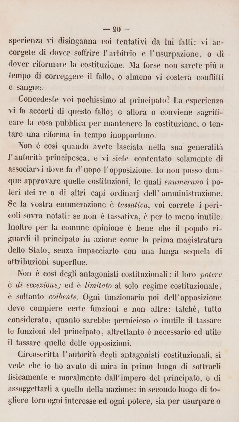 sperienza vi disinganna coi tentativi da lui fatti: vi ac¬ corgete di dover soffrire l’arbitrio e l’usurpazione, o di dover riformare la costituzione. Ma forse non sarete più a tempo di correggere il fallo, o almeno vi costerà conflitti e sangue. Concedeste voi pocìiissimo al principato? La esperienza vi fa accorti di questo fallo; e allora o conviene sagrifi- care la cosa pubblica per mantenere la costituzione, o ten¬ tare una riforma in tempo inopportuno. Non è così quando avete lasciata nella sua generalità l’autorità principesca, e vi siete contentato solamente di associarvi dove fa d’uopo l’opposizione. Io non posso dun¬ que approvare quelle costituzioni, le quali enumerano i po¬ teri dei re o di altri capi ordinarj dell’ amministrazione. Se la vostra enumerazione è tassativa, voi correte i peri¬ coli sovra notati: se non è tassativa, è per lo meno inutile. Inoltre per la comune opinione è bene che il popolo ri¬ guardi il principato in azione come la prima magistratura dello Stato, senza impacciarlo con una lunga sequela di attribuzioni superflue. Non è così degli antagonisti costituzionali : il loro potere è di eccezionej ed è limitato al solo regime costituzionale, è soltanto coibente. Ogni funzionario poi dell’opposizione deve compiere certe funzioni e non altre: talché, tutto considerato, quanto sarebbe pernicioso o inutile il tassare le funzioni del principato, altrettanto è necessario ed utile il tassare quelle delle opposizioni. Circoscritta l’autorità degli antagonisti costituzionali, si vede che io ho avuto di mira in primo luogo di sottrarli tìsicamente e moralmente dall’impero del principato, e di assoggettarli a quello della nazione : in secondo luogo di to¬ gliere loro ogni interesse ed ogni potere, sia per usurpare o