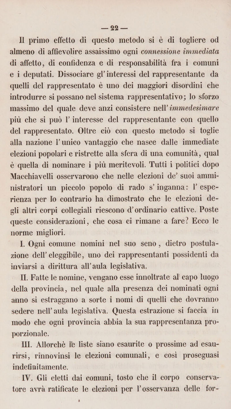 Il primo effetto di questo metodo si è di togliere od almeno di affievolire assaissimo ogni connessione immediata di affetto, di confidenza e di responsabilità fra i comuni e i deputati. Dissociare gl’ interessi del rappresentante da quelli dei rappresentato è uno dei maggiori disordini che introdurre si possano nel sistema rappresentativo; lo sforzo massimo del quale deve anzi consistere nell5 immedesimare più che si può l5 interesse del rappresentante con quello del rappresentato. Oltre ciò con questo metodo si toglie alla nazione runico vantaggio che nasce dalle immediate elezioni popolari e ristrette alla sfera di una comunità, qual è quella di nominare i più meritevoli. Tutti i politici dopo Macchiavelli osservarono che nelle elezioni de5 suoi ammi¬ nistratori un piccolo popolo di rado s5 inganna : l5 espe¬ rienza per lo contrario ha dimostrato che le elezioni de¬ gli altri corpi collegiali riescono d’ordinario cattive. Poste queste considerazioni, che cosa ci rimane a fare? Ecco le norme migliori. I. Ogni comune nomini nel suo seno, dietro postula¬ zione dell’eleggibile, uno dei rappresentanti possidenti da inviarsi a dirittura all’aula legislativa. II. Fatte le nomine, vengano esse innoltrate al capo luogo della provincia, nel quale alla presenza dei nominati ogni anno si estraggano a sorte i nomi di quelli che dovranno sedere nell’aula legislativa. Questa estrazione si faccia in modo che ogni provincia abbia la sua rappresentanza pro¬ porzionale. III. Allorché Ih liste siano esaurite o prossime ad esau¬ rirsi, rinnovinsi le elezioni comunali, e così proseguasi indefinitamente. IV. Gli eletti dai comuni, tosto che il corpo conserva¬ tore avrà ratificate le elezioni per l’osservanza delle for- *