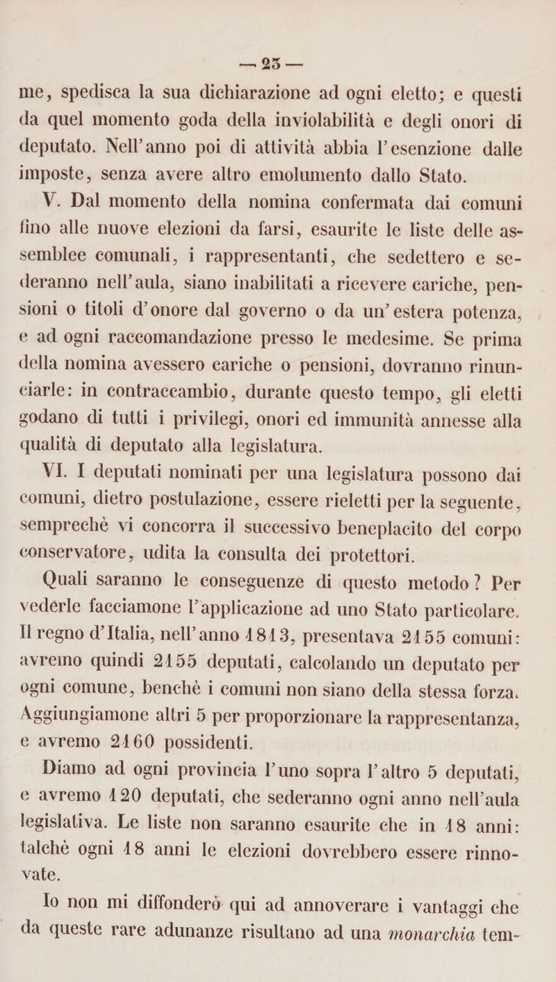 —• 25 me, spedisca la sua dichiarazione ad ogni eletto; e questi da quel momento goda della inviolabilità e degli onori di deputato. Nell’anno poi di attività abbia l’esenzione dalle imposte, senza avere altro emolumento dallo Stato. V. Dal momento della nomina confermata dai comuni lino alle nuove elezioni da farsi, esaurite le liste delle as¬ semblee comunali, i rappresentanti, che sedettero e se¬ deranno nell’aula, siano inabilitati a ricevere cariche, pen¬ sioni o titoli d’onore dal governo o da un’estera potenza, e ad ogni raccomandazione presso le medesime. Se prima della nomina avessero cariche o pensioni, dovranno rinun¬ ciarle: in contraccambio, durante questo tempo, gli eletti godano di tutti i privilegi, onori ed immunità annesse alla qualità di deputato alla legislatura. VI. I deputati nominati per una legislatura possono dai comuni, dietro postulazione, essere rieletti per la seguente, semprechè vi concorra il successivo beneplacito del corpo conservatore, udita la consulta dei protettori. Quali saranno le conseguenze di questo metodo ? Per vederle facciamone l’applicazione ad uno Stato particolare. Il regno d Italia, nell’anno 4 813, presentava 24 55 comuni: avremo quindi 24 55 deputati, calcolando un deputato per ogni comune, benché i comuni non siano della stessa forza, Aggiungiamone altri 5 per proporzionare la rappresentanza, e avremo 24 60 possidenti. Diamo ad ogni provincia l’uno sopra l’altro 5 deputati, e avremo 4 20 deputati, che sederanno ogni anno nell’aula legislativa. Le liste non saranno esaurite che in 48 anni: talché ogni 4 8 anni le elezioni dovrebbero essere rinno¬ vate. Io non mi diffonderò qui ad annoverare i vantaggi che da queste rare adunanze risultano ad una monarchia tem~