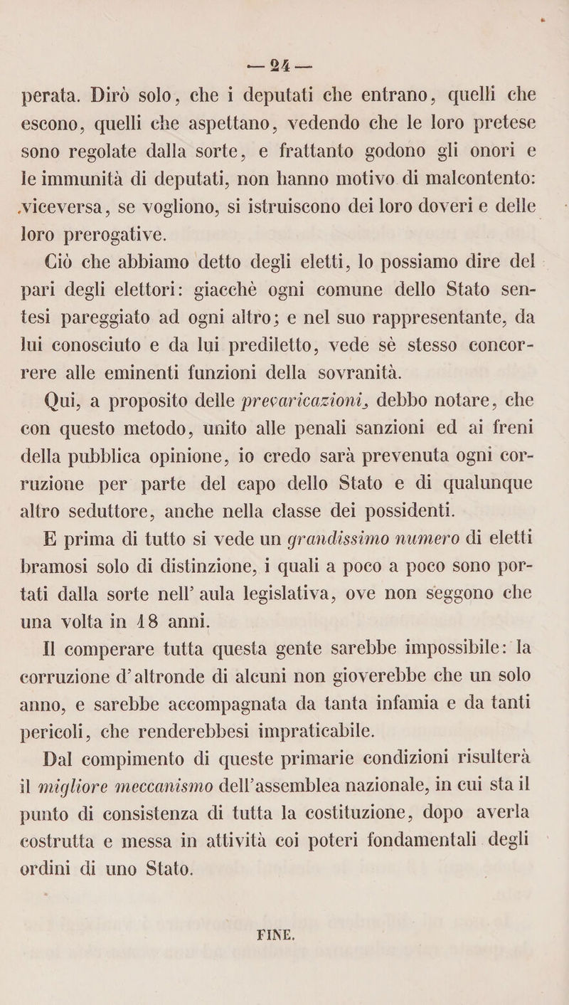 — Su¬ perata. Dirò solo, che i deputati che entrano, quelli che escono, quelli che aspettano, vedendo che le loro pretese sono regolate dalla sorte, e frattanto godono gli onori e le immunità di deputati, non hanno motivo di malcontento: .viceversa, se vogliono, si istruiscono dei loro doveri e delle loro prerogative. Ciò che abbiamo detto degli eletti, lo possiamo dire dei pari degli elettori: giacché ogni comune dello Stato sen- tesi pareggiato ad ogni altro; e nel suo rappresentante, da lui conosciuto e da lui prediletto, vede sé stesso concor¬ rere alle eminenti funzioni della sovranità. Qui, a proposito delle prevaricazionidebbo notare, che con questo metodo, unito alle penali sanzioni ed ai freni della pubblica opinione, io credo sarà prevenuta ogni cor¬ ruzione per parte del capo dello Stato e di qualunque altro seduttore, anche nella classe dei possidenti. E prima di tutto si vede un grandissimo numero di eletti bramosi solo di distinzione, i quali a poco a poco sono por¬ tati dalla sorte nell5 aula legislativa, ove non seggono che una volta in 4 8 anni. Il comperare tutta questa gente sarebbe impossibile: la corruzione d’altronde di alcuni non gioverebbe che un solo anno, e sarebbe accompagnata da tanta infamia e da tanti pericoli, che renderebbesi impraticabile. Dal compimento di queste primarie condizioni risulterà il migliore meccanismo dell’assemblea nazionale, in cui sta il punto di consistenza di tutta la costituzione, dopo averla costrutta e messa in attività coi poteri fondamentali degli ordini di uno Stato. FINE.