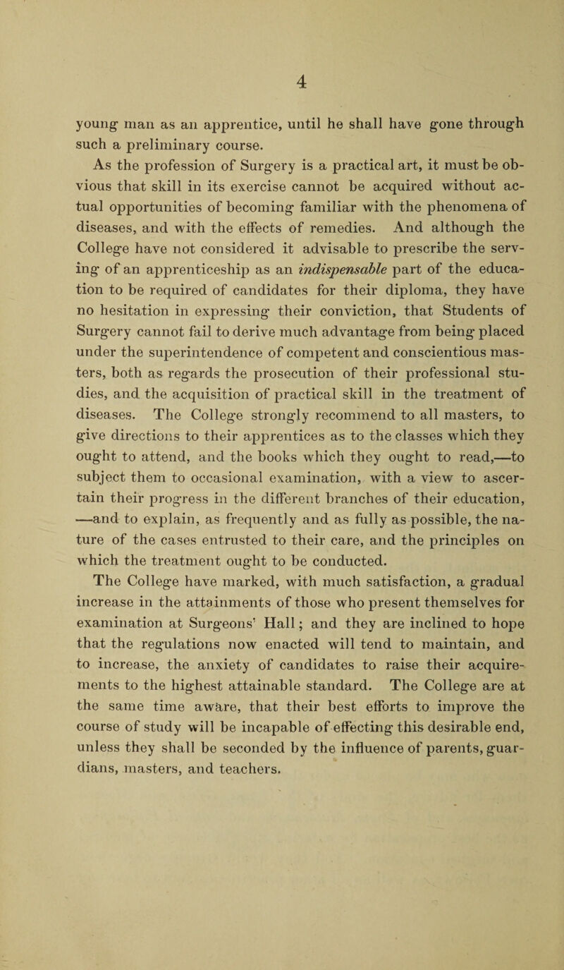 young- man as an apprentice, until he shall have gone through such a preliminary course. As the profession of Surgery is a practical art, it must be ob¬ vious that skill in its exercise cannot be acquired without ac¬ tual opportunities of becoming familiar with the phenomena of diseases, and with the effects of remedies. And although the College have not considered it advisable to prescribe the serv¬ ing of an apprenticeship as an indispensable part of the educa¬ tion to be required of candidates for their diploma, they have no hesitation in expressing their conviction, that Students of Surgery cannot fail to derive much advantage from being placed under the superintendence of competent and conscientious mas¬ ters, both as regards the prosecution of their professional stu¬ dies, and the acquisition of practical skill in the treatment of diseases. The College strongly recommend to all masters, to give directions to their apprentices as to the classes which they ought to attend, and the books which they ought to read,—to subject them to occasional examination, with a view to ascer¬ tain their progress in the different branches of their education, —and to explain, as frequently and as fully as possible, the na¬ ture of the cases entrusted to their care, and the principles on which the treatment ought to be conducted. The College have marked, with much satisfaction, a gradual increase in the attainments of those who present themselves for examination at Surgeons’ Hall; and they are inclined to hope that the regulations now enacted will tend to maintain, and to increase, the anxiety of candidates to raise their acquire¬ ments to the highest attainable standard. The College are at the same time aw&re, that their best efforts to improve the course of study will be incapable of effecting this desirable end, unless they shall be seconded by the influence of parents, guar¬ dians, masters, and teachers.