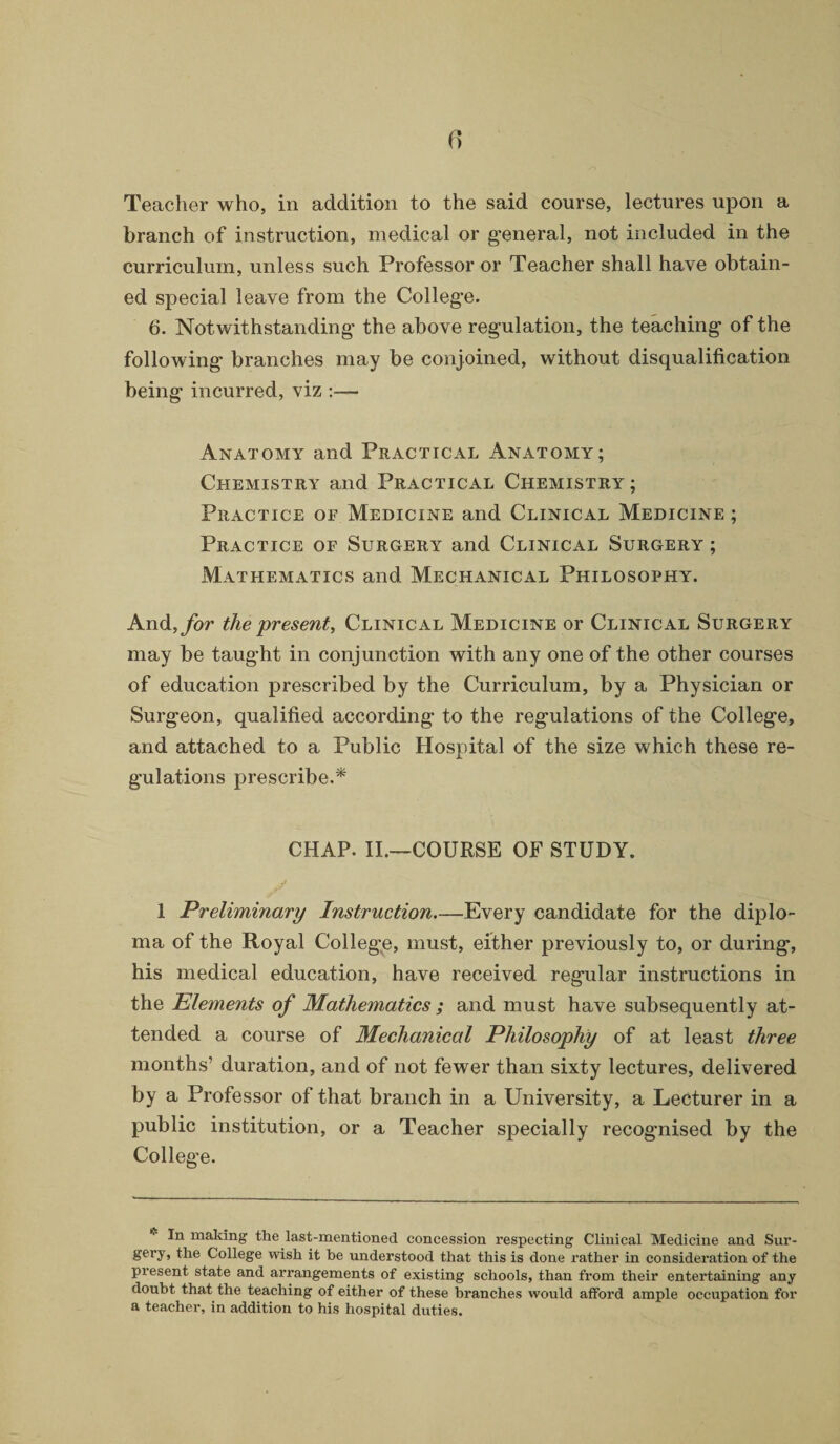 branch of instruction, medical or general, not included in the curriculum, unless such Professor or Teacher shall have obtain¬ ed special leave from the College. 6. Notwithstanding the above regulation, the teaching of the following branches may be conjoined, without disqualification being incurred, viz :— Anatomy and Practical Anatomy; Chemistry and Practical Chemistry; Practice oe Medicine and Clinical Medicine ; Practice of Surgery and Clinical Surgery ; Mathematics and Mechanical Philosophy. And, for the present, Clinical Medicine or Clinical Surgery may be taught in conjunction with any one of the other courses of education prescribed by the Curriculum, by a Physician or Surgeon, qualified according to the regulations of the College, and attached to a Public Hospital of the size which these re¬ gulations prescribe.* CHAP. II.—COURSE OF STUDY. 1 Preliminary Instruction—Every candidate for the diplo¬ ma of the Royal College, must, either previously to, or during, his medical education, have received regular instructions in the Elements of Mathematics ; and must have subsequently at¬ tended a course of Mechanical Philosophy of at least three months’ duration, and of not fewer than sixty lectures, delivered by a Professor of that branch in a University, a Lecturer in a public institution, or a Teacher specially recognised by the College. In making the last-mentioned concession respecting Clinical Medicine and Sur- gery, the College wish it he understood that this is done rather in consideration of the present state and arrangements of existing schools, than from their entertaining any doubt that the teaching of either of these branches would afford ample occupation for a teacher, in addition to his hospital duties.