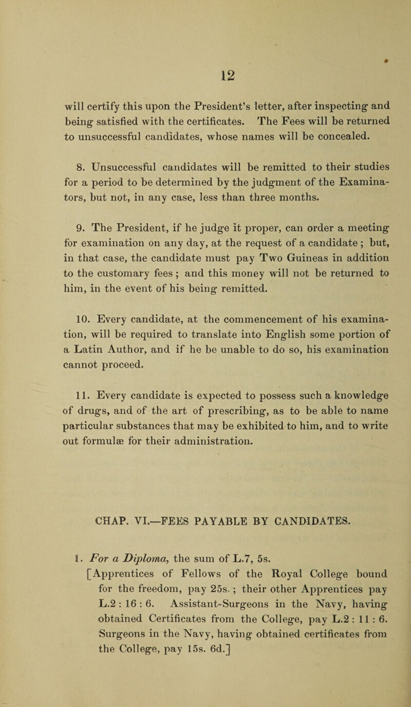 ♦ will certify this upon the President’s letter, after inspecting- and being- satisfied with the certificates. The Fees will be returned to unsuccessful candidates, whose names will be concealed. 8. Unsuccessful candidates will be remitted to their studies for a period to be determined by the judgment of the Examina- tors, but not, in any case, less than three months. 9. The President, if he judg-e it proper, can order a meeting for examination on any day, at the request of a candidate ; but, in that case, the candidate must pay Two Guineas in addition to the customary fees ; and this money will not be returned to him, in the event of his being remitted. 10. Every candidate, at the commencement of his examina¬ tion, will be required to translate into English some portion of a Latin Author, and if he be unable to do so, his examination cannot proceed. 11. Every candidate is expected to possess such a knowledge of drugs, and of the art of prescribing, as to be able to name particular substances that may be exhibited to him, and to write out formulae for their administration. CHAP. VI.—FEES PAYABLE BY CANDIDATES. 1. For a Diploma, the sum of L.7, 5s. j~Apprentices of Fellows of the Royal College bound for the freedom, pay 25s,; their other Apprentices pay L.2 : 16:6. Assistant-Surgeons in the Navy, having obtained Certificates from the College, pay L.2 : 11 : 6. Surgeons in the Navy, having obtained certificates from the College, pay 15s. 6d.]