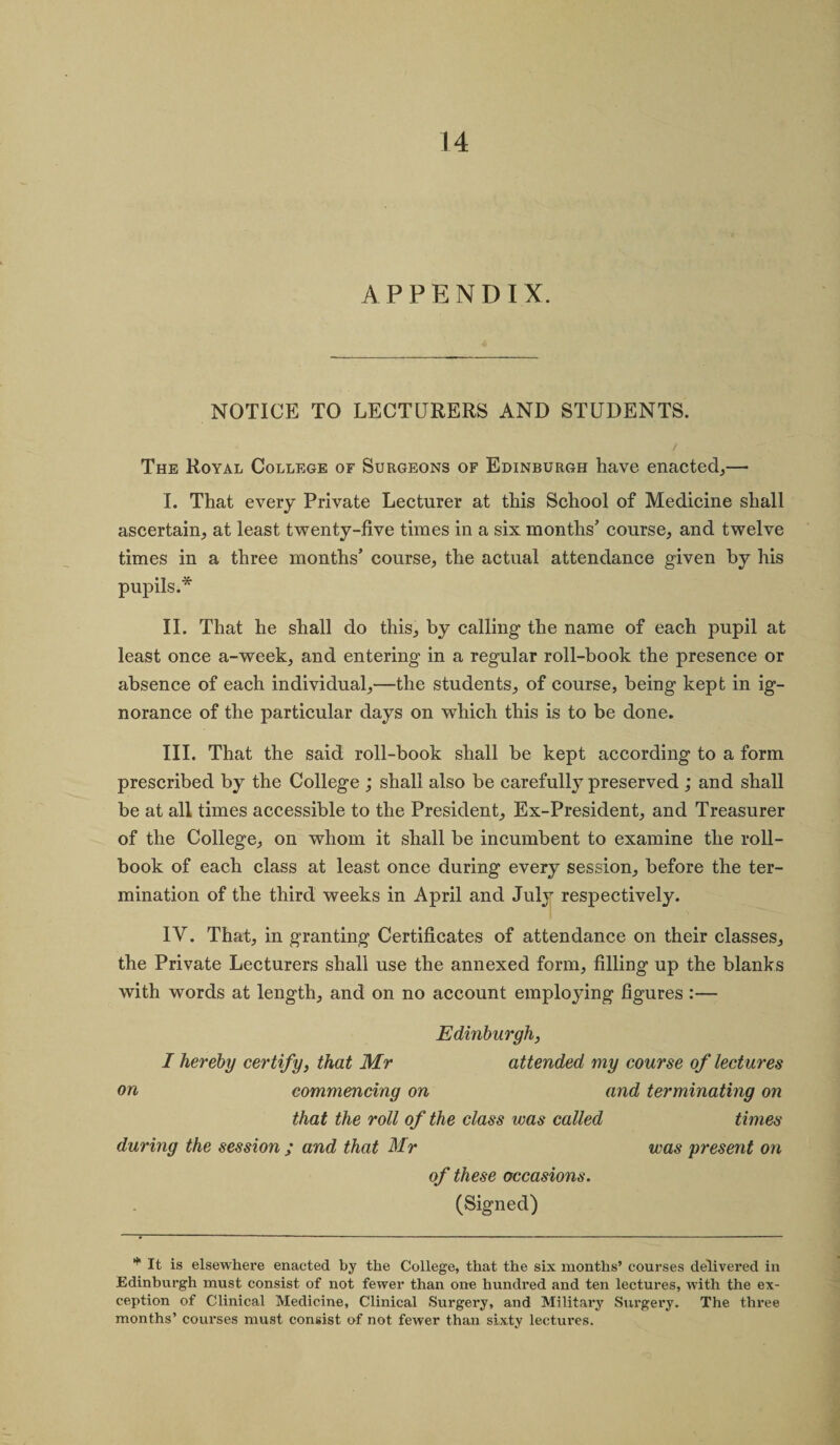 APPENDIX. NOTICE TO LECTURERS AND STUDENTS. The Royal College of Surgeons of Edinburgh have enacted,— I. That every Private Lecturer at this School of Medicine shall ascertain, at least twenty-five times in a six months’ course, and twelve times in a three months’ course, the actual attendance given by his pupils.* II. That he shall do this, by calling the name of each pupil at least once a-week, and entering in a regular roll-book the presence or absence of each individual,—the students, of course, being kept in ig¬ norance of the particular days on which this is to be done. III. That the said roll-book shall be kept according to a form prescribed by the College ; shall also be carefully preserved ; and shall be at all times accessible to the President, Ex-President, and Treasurer of the College, on whom it shall be incumbent to examine the roll- book of each class at least once during every session, before the ter¬ mination of the third weeks in April and July respectively. IV. That, in granting Certificates of attendance on their classes, the Private Lecturers shall use the annexed form, filling up the blanks with words at length, and on no account employing figures :— Edinburgh, I hereby certify, that Mr attended my course of lectures on commencing on and terminating on that the roll of the class was called times during the session ; and that Mr was present on of these occasions. (Signed) * It is elsewhere enacted by the College, that the six months’ courses delivered in Edinburgh must consist of not fewer than one hundred and ten lectures, with the ex¬ ception of Clinical Medicine, Clinical Surgery, and Military Surgery. The three months’ courses must consist of not fewer than sixty lectui’es.