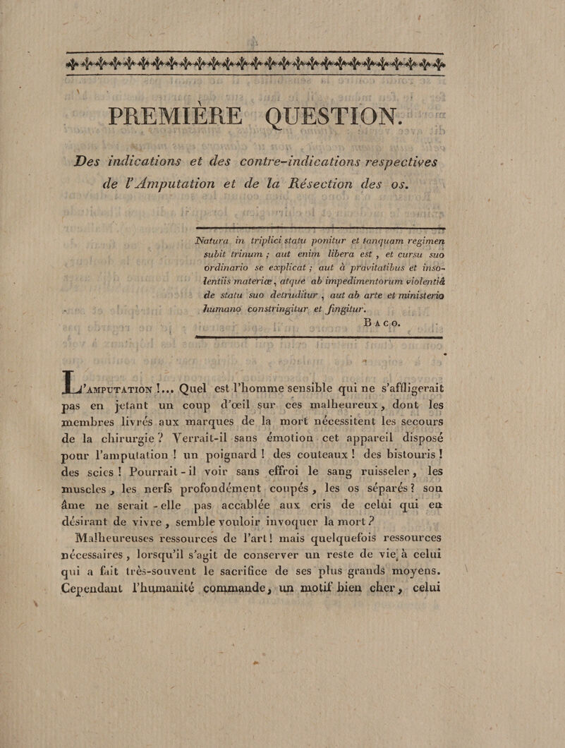 PREMIERE QUESTION. Des indications et des contre-indications respectives de VAmputation et de la Résection des os. ISfatura in triplici statu ponitur et tanquam regimen subit trinum ; aut enim libéra est , et cursu suo ordinario se explicat ; aut à pravitatibus et inso- lentiis materiœ, atcpte ab impedimentorum viohntiâ de statu suo detruditur , aut ab arte et ministerio humano constringitur et Jingitur. B A c o. T y amputation !... Quel est l’homme sensible qui ne s’affligerait * pas en jetant un coup cPoeil sur ces malheureux , dont les membres livrés aux marques de la mort nécessitent les secours de la chirurgie ? Yerrait-il sans émotion cet appareil disposé pour l’amputation ! un poignard ! des couteaux ! des bistouris ! des scies! Pourrait-il voir sans effroi le sang ruisseler, les muscles, les nerfs profondément coupés, les os séparés? son âme ne serait - elle pas accablée aux cris de celui qui en désirant de vivre, semble vouloir invoquer la mort ? Malheureuses ressources de l’art ! mais quelquefois ressources nécessaires, lorsqu’il s’agit de conserver un reste de viesà celui qui a fait très-souvent le sacrifice de ses plus grands moyens. Cependant l’humanité commande, un motif bien cher, celui