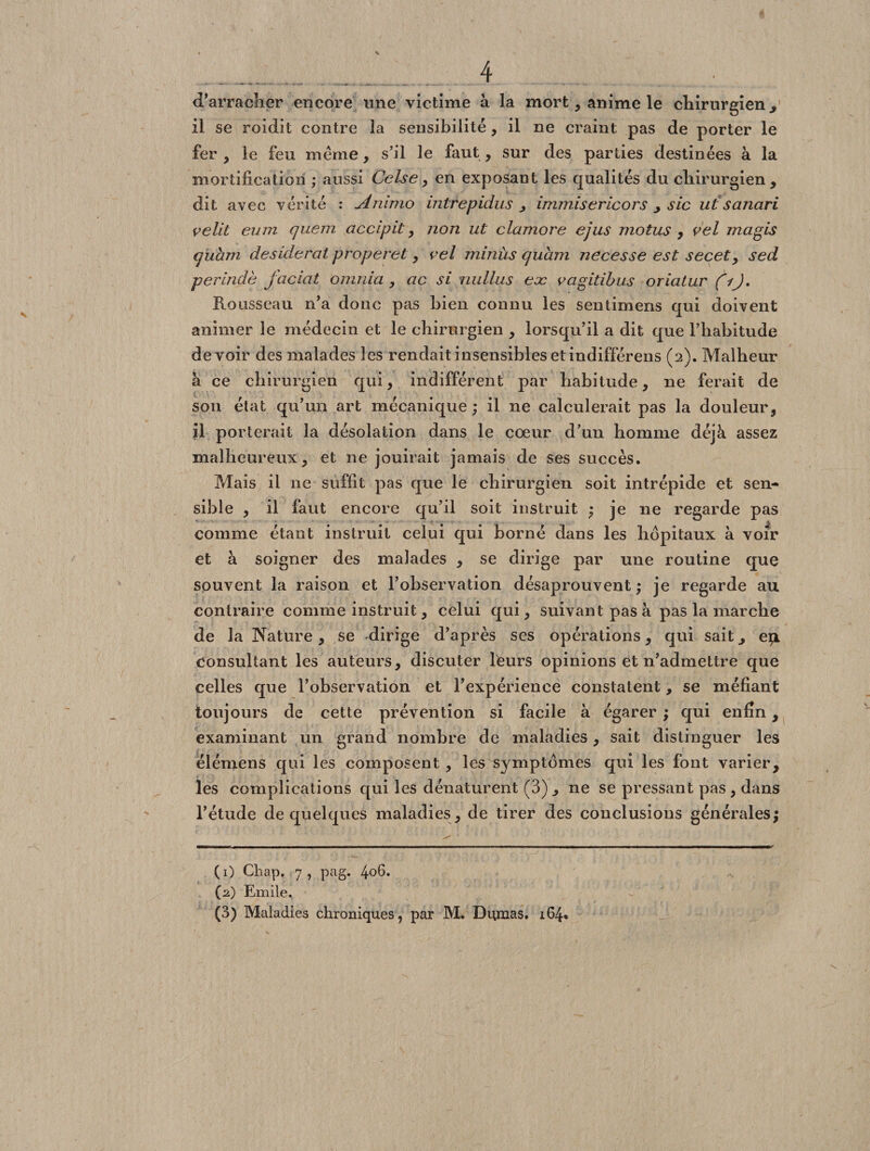 d’arracher encore une victime à la mort, anime le chirurgien., il se roidit contre la sensibilité, il ne craint pas de porter le fer , le feu meme, s’il le faut, sur des parties destinées à la mortification ; aussi Celse,, en exposant les qualités du chirurgien , dit avec vérité : Animo intrepidus immisericors > sic ut sanari velit eum quem accipit , non ut clamore ejus motus , vel mugis quam desiderat properet, vel minùs quam necesse est secet, sed perindè faciat omnia , ac si niillus eæ vagitibus oriatur (i). Rousseau n’a donc pas bien connu les sentimens qui doivent animer le médecin et le chirurgien , lorsqu’il a dit que l’habitude devoir des malades les rendait insensibles et indifférens (2). Malheur à ce chirurgien qui, indifférent par habitude, ne ferait de son état qu’un art mécanique ; il ne calculerait pas la douleur, il porterait la désolation dans le cœur d’un homme déjà assez malheureux, et ne jouirait jamais de ses succès. Mais il 11e suffit pas que le chirurgien soit intrépide et sen¬ sible , il faut encore qu’il soit instruit ; je ne regarde pas comme étant instruit celui qui borné dans les hôpitaux à voir et à soigner des malades , se dirige par une routine que souvent la raison et l’observation désaprouvent ; je regarde au contraire comme instruit, celui qui, suivant pas à pas la marche de la Nature, se dirige d’après ses opérations, qui sait., ep. consultant les auteurs, discuter lteurs opinions et n’admettre que celles que l’observation et l’expérience constatent, se méfiant toujours de cette prévention si facile à égarer ; qui enfin, examinant un grand nombre de maladies, sait distinguer les élémens qui les composent, les symptômes qui les font varier, les complications qui les dénaturent (3), ne se pressant pas, dans l’étude de quelques maladies, de tirer des conclusions générales; (1) Cliap, 7, pag. 406. (2) Emile. (3) Maladies chroniques, par M. Dumas. 164*
