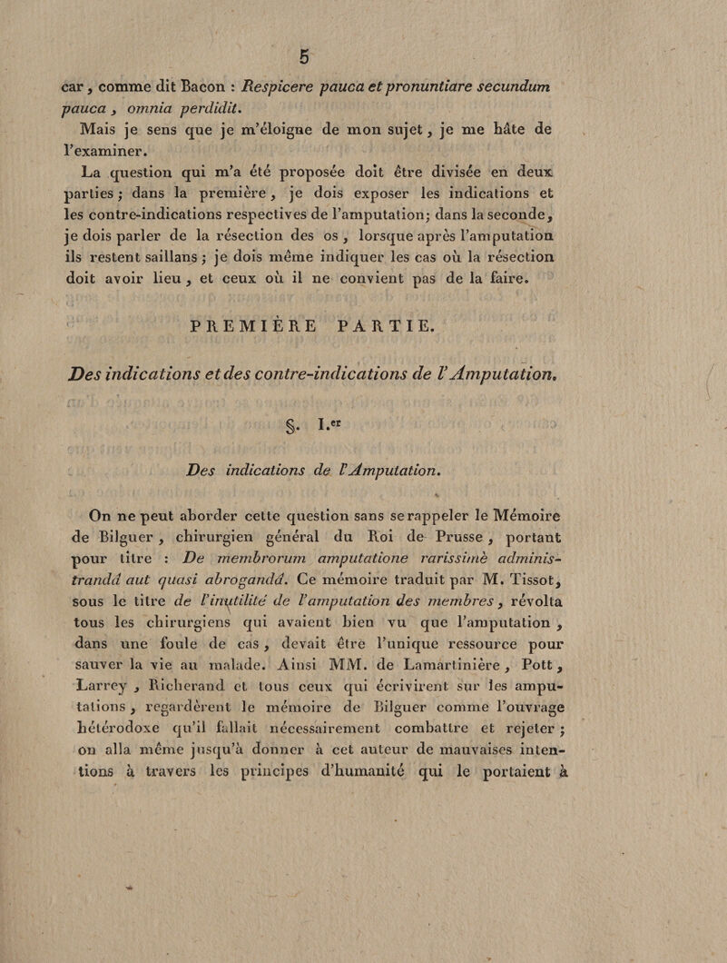 car, comme dit Bacon : Respicere pauca et pronuntiare secundum pauca y omnia perdidit. Mais je sens que je m’éloigne de mon sujet, je me Bâte de l’examiner. La question qui m’a été proposée doit être divisée en deux parties ; dans la première, je dois exposer les indications et les contre-indications respectives de l’amputation; dans la seconde, je dois parler de la résection des os, lorsque après l’amputation ils restent saillans ; je dois même indiquer les cas oii la résection doit avoir lieu , et ceux où il ne convient pas de la faire. PREMIÈRE PARTIE. Des indications et des contre-indications de V Amputation* §. I.« Des indications de VAmputation, On ne peut aborder cette question sans se rappeler le Mémoire de Bilguer , chirurgien général du Roi de Prusse , portant pour titre : De membrorum amputatione rarissime adminis- trandd aut quasi abrogandd. Ce mémoire traduit par M. Tissot, sous le titre de V inutilité de F amputation des membres, révolta tous les chirurgiens qui avaient bien vu que l’amputation , dans une foule de cas , devait être l’unique ressource pour sauver la vie au malade. Ainsi MM. de Lamartinière , Pott, Larrey , Richerand et tous ceux qui écrivirent sur les ampu¬ tations , regardèrent le mémoire de Bilguer comme l’ouvrage hétérodoxe qu’il fallait nécessairement combattre et rejeter ; on alla même jusqu’à donner à cet auteur de mauvaises inten¬ tions à travers les principes d’humanité qui le portaient à