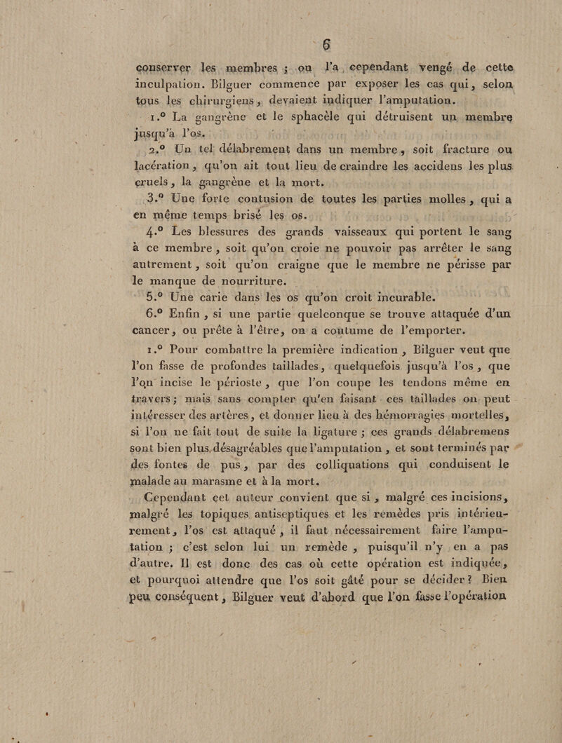 conserver les membres ; on Ta cependant vengé de cette inculpation. Bilguer commence par exposer les cas qui, selon tous les chirurgiens, devaient indiquer l’amputation. i.° La gangrène et le sphacèle qui détruisent un membre jusqu’à l’os. 2.0 Un tel délabrement dans un membre 9 soit fracture ou lacération, qu’on ait tout lieu de craindre les accidens les plus cruels, la gangrène et la mort. 3.° Une forte contusion de toutes les parties molles , qui a en même temps brisé les os. 4.0 Les blessures des grands vaisseaux qui portent le sang à ce membre , soit qu’on croie ne pouvoir pas arrêter le sang autrement, soit qu’on craigne que le membre ne périsse par le manque de nourriture. 5. ° Une carie dans les os qu’on croit incurable. 6. ° Enfin , si une partie quelconque se trouve attaquée d’un cancer, ou prête à l’être, on a coutume de l’emporter. i.° Pour combattre la première indication, Bilguer veut que l’on fasse de profondes taillades, quelquefois jusqu’à l’os, que l’qn incise le périoste , que l’on coupe les tendons même en travers ; mais sans compter qu'en faisant ces taillades 011 peut intéresser des artères, et donner lieu à des hémorragies mortelles, $i l’on ne fait tout de suite la ligature ; ces grands délabremens sont bien plus désagréables que l’amputation , et sont terminés par des fontes de pus, par des coliiquations qui conduisent le malade au marasme et à la mort. Cependant cet auteur convient que si , malgré ces incisions, malgré les topiques antiseptiques et les remèdes pris intérieu¬ rement, l’os est attaqué, il faut nécessairement faire l’ampu¬ tation ; c’est selon lui un remède , puisqu’il n’y en a pas d’autre. Il est donc des cas où cette opération est indiquée, et pourquoi attendre que l’os soit gâté pour se décider ? Bien peu conséquent, Bilguer veut d’abord que Ton fasse l’opération ... ^ ' >