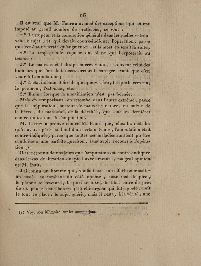 Il est vrai que M. Faure a avancé des exceptions qui en ont imposé au grand nombre de praticiens, ce sont : 1. ° La stupeur et la commotion générale dans lesquelles se trou¬ vait le sujet , 'et qui devait contre-indiquer l’opération, parce que cet état ne ferait qu’augmenter, et la mort en serait la suite; 2. ° La trop grande vigueur du blessé qui l’exposerait au tétanos ; 3. ° Le mauvais état des premières voies, et souvent celui des humeurs que l’on doit nécessairement corriger avant que d’en venir à l’amputation ; 4»° L’état inflammatoire de quelque viscère, tel que le cerveau, le poumon , l’estomac, etc. 5.° Enfin , lorsque la mortification n’est pas bornée. Mais en temporisant, on retombe dans l’autre extrême, parce que la suppuration, surtout de mauvaise nature, est suivie de la fièvre, du marasme, de la diarrhée, qui sont les dernières contre-indications à l’amputation. M. Larrey a prouvé contre M. Faure que, chez les malades qu’il avait opérés au bout d’un certain temps , l’amputation était contre-indiquée, parce que toutes ces maladies auraient pu être conduites à une parfaite guérison, sans avoir recours à l’opéra¬ tion (i). Il est reconnu de nos jours que l’amputation est contre-indiquée dans le cas de luxation du pied avec fracture , malgré l’opinion de M. Petit. J’ai connu un homme qui, voulant faire un effort pour sauter un fossé, en tombant du coté opposé , pose mal le pied, le péroné se fracture, le pied se luxe, le tibia entre de près de six pouces dans la terre ; le chirurgien qui fut appelé remit le tout en place; le sujet guérit, mais il resta, à la vérité, une (0 Voy. son Mémoire sur les amputation»»