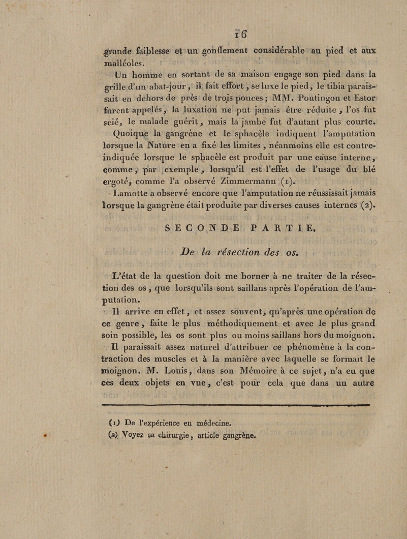 Ï6 grande faiblesse et un gonflement considérable au pied et aux malléoles. Un homme en sortant de sa maison engage son pied dans la grille d’on abat-jour, il fait effort, se luxe le pied, le tibia parais¬ sait en dehors de près de trois pouces ; MM. Poulingon et Estor forent appelés, la luxation ne put jamais être réduite , l’os fut scié, le malade guérit, mais la jambe fut d’autant plus courte. Quoique la gangrène et le sphacèle indiquent l’amputation lorsque la Nature en a fixé les limites , néanmoins elle est contre- indiquée lorsque le sphacèle est produit par une cause interne, comme, par exemple, lorsqu’il est l’effet de l’usage du blé ergoté, comme l’a observé Zimmermann (i). Lamotle a observé encore que l’amputation ne réussissait jamais lorsque la gangrène était produite par diverses causes internes (2). SECONDE PARTIE, De la résection des os. L’état de la question doit me borner à ne traiter de la résec¬ tion des os, que lorsqu’ils sont saillans après l’opération de l’am¬ putation. Il arrive en effet, et assez souvent, qu’après une opération de ce genre , faite le plus méthodiquement et avec le plus grand soin possible, les os sont plus ou moins saillans hors du moignon. Il paraissait assez naturel d’attribuer ce phénomène à la con¬ traction des muscles et à la manière avec laquelle se formait le moignon. M. Louis, dans son Mémoire à ce sujet, n’a eu que ces deux objets en vue, c’est pour cela que dans un autre (O De l'expérience en médecine. * (â) Voyez sa chirurgie, article gangrène.