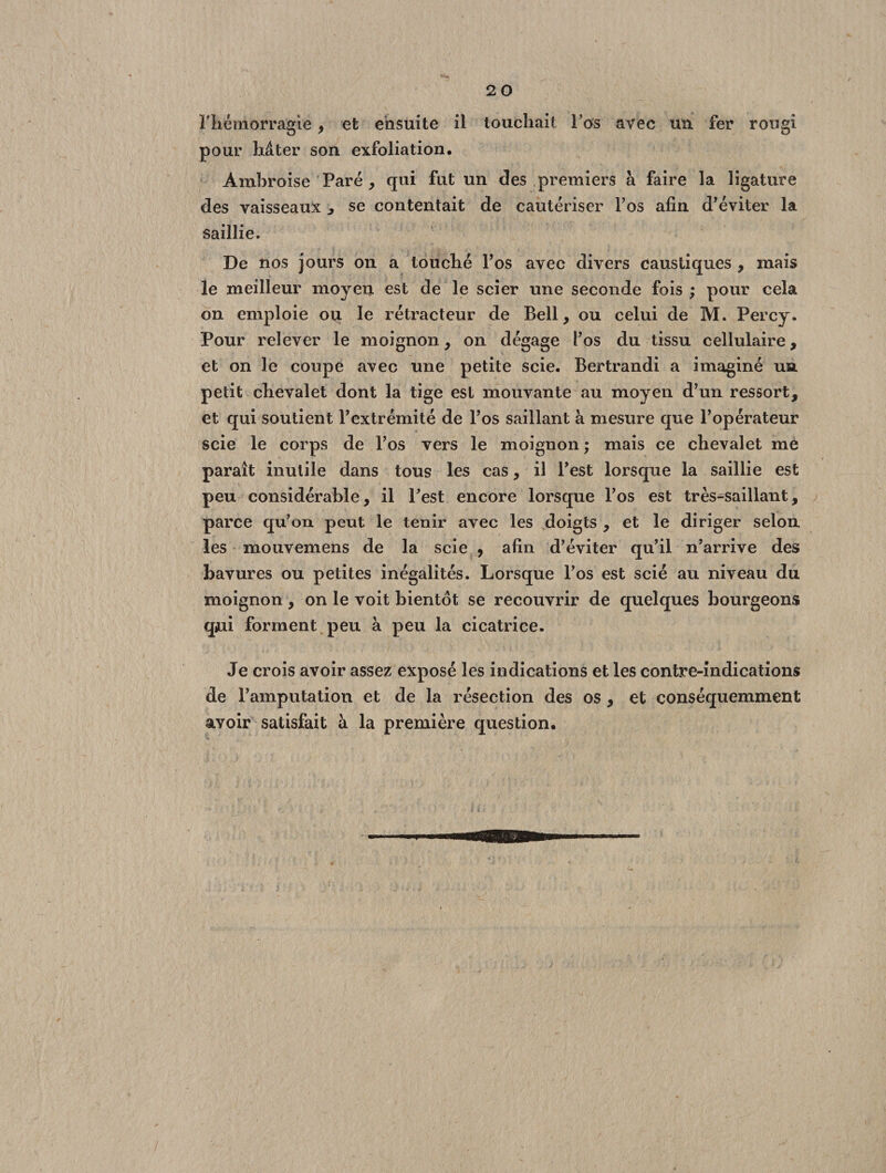 l'hémorragie , et ensuite il touchait l’os avec un. fer rougi pour hâter son exfoliation. Ambroise Paré , qui fut un des premiers à faire la ligature des vaisseaux , se contentait de cautériser l’os afin d’éviter la saillie. De nos jours on a touché l’os avec divers caustiques , mais le meilleur moyen est de le scier une seconde fois ; pour cela on emploie ou le rétracteur de Bell, ou celui de M. Percy. Pour relever le moignon, on dégage l’os du tissu cellulaire, et on le coupe avec une petite scie. Bertrandi a imaginé un. petit chevalet dont la tige est mouvante au moyen d’un ressort, et qui soutient l’extrémité de l’os saillant à mesure que l’opérateur scie le corps de l’os vers le moignon ; mais ce chevalet me paraît inutile dans tous les cas, il l’est lorsque la saillie est peu considérable, il l’est encore lorsque l’os est tressaillant, parce qu’on peut le tenir avec les .doigts , et le diriger selon les mouvemens de la scie 9 afin d’éviter qu’il n’arrive des bavures ou petites inégalités. Lorsque l’os est scié au niveau du moignon, on le voit bientôt se recouvrir de quelques bourgeons qui forment peu à peu la cicatrice. Je crois avoir assez exposé les indications et les contre-indications de l’amputation et de la résection des os , et conséquemment avoir satisfait à la première question.