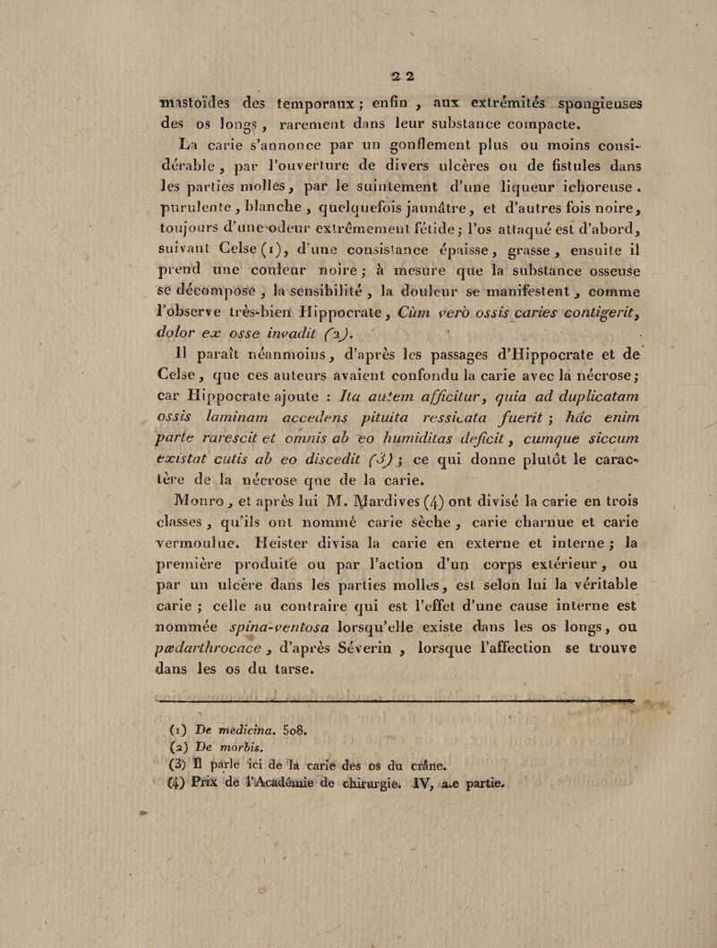 mastoïdes des temporaux ; enfin , aux extrémités spongieuses des os longs , rarement dans leur substance compacte. La carie s’annonce par un gonflement plus ou moins consi¬ dérable , par l’ouverture de divers ulcères ou de fistules dans les parties molles , par le suintement d’une liqueur ichoreuse . purulente , blanche , quelquefois jaunâtre, et d’autres fois noire, toujours d’une odeur extrêmement fétide; l’os attaqué est d’abord, suivant Celse(i), d’une consistance épaisse, grasse, ensuite il prend une couleur noire ; à mesure que la substance osseuse se décompose , la sensibilité , la douleur se manifestent , comme l’observe très-bien Hippocrate, Cùm vero os sis caries continent, dolor ex osse invadit (i), y 11 paraît néanmoins, d’après les passages d’Hippocrate et de Ce! se, que ces auteurs avaient confondu la carie avec la nécrose; car Hippocrate ajoute : lia au terri afficitur, quia ad duplicatam ossis laminam accédons pituita ressicata fuerit ; hdc enim parle rarescit et ortinis ah eo humiditas déficit, cumque siccum existât cutis ah eo discedit (3J ; ce qui donne plutôt le carac^ 1ère de la nécrose que de la carie. MonrOj et après lui M. IXJardives (4) ont divisé la carie en trois classes , qu’ils ont nommé carie sèche , carie charnue et carie vermoulue. Heister divisa la carie en externe et interne ; la première produite ou par l’action d’un corps extérieur, ou par un ulcère dans les parties molles, est selon lui la véritable carie ; celle au contraire qui est l’effet d’une cause interne est nommée spina-ventosa lorsqu’elle existe dans les os longs, ou pœdarthrocace , d’après Séverin , lorsque l’affection se trouve dans les os du tarse. (ï) De medicina. 5o8. (2) De morbis. (3) Il parle ici de la carie des os du crâne.