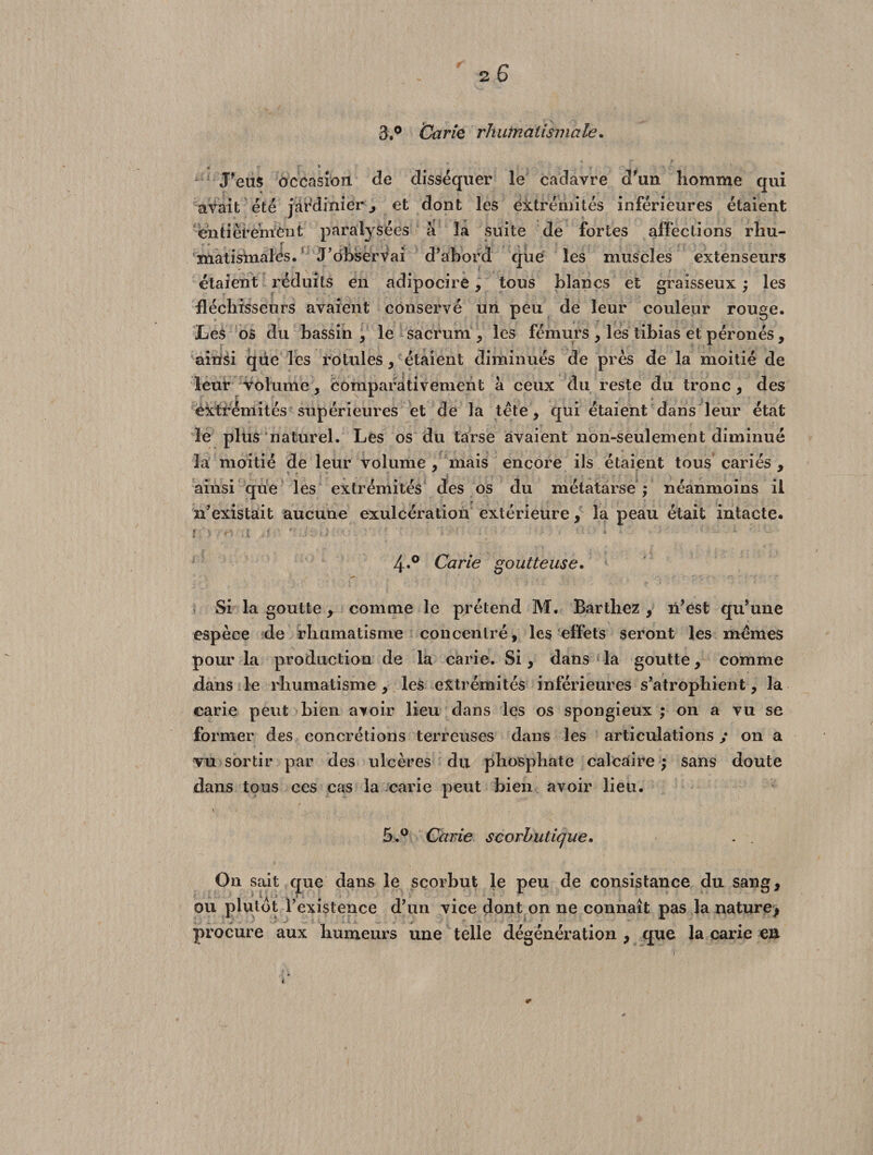 3.° Carié rhumatismale. J'eus occasion, cle disséquer le cadavre d'un homme qui avait été jardinier , et dont les extrémités inférieures étaient entièrement paralysées à la suite de fortes affections rliu- < e r matisinalés. J’observai d’abord que les muscles extenseurs étaient réduits en adipocire, tous blancs et graisseux ; les fléchisseurs avaient conservé un peu de leur couleur rouge. Les os du bassin , le sacrum , les fémurs , les tibias et péronés, ainsi qtie les rotules, étaient diminués de près de la moitié de leur volume, comparativement à ceux du reste du tronc , des extrémités supérieures et de la tête, qui étaient dans leur état le plus naturel. Les os du tarse avaient non-seulement diminué la moitié de leur volume , mais encore ils étaient tous cariés , - I. , 1 ? . , ; , . .... | , t ■ , s • , -, C-. r » V. [ • >> ; . ; ^ / ; ainsi que les extrémités des os du métatarse ; néanmoins il n’existait aucune exulcération extérieure, la peau était intacte. 4»° Carie goutteuse. Si la goutte, comme le prétend M. Barthez , n'est qu'une espèce de rhumatisme concentré, les effets seront les mêmes pour la production de la carie. Si, dans la goutte, comme dans le rhumatisme , les extrémités inférieures s’atrophient, la carie peut bien avoir lieu dans les os spongieux ; on a vu se former des concrétions terreuses dans les articulations y on a vu sortir par des ulcères du phosphate calcaire ; sans doute dans tous ces cas la carie peut bien avoir lieu. 5.° Carie scorbutique. . . On sait que dans le scorbut le peu de consistance du sang, ou plutôt l’existence d’un vice dont on ne connaît pas la nature, procure aux humeurs une telle dégénération , que la carie en