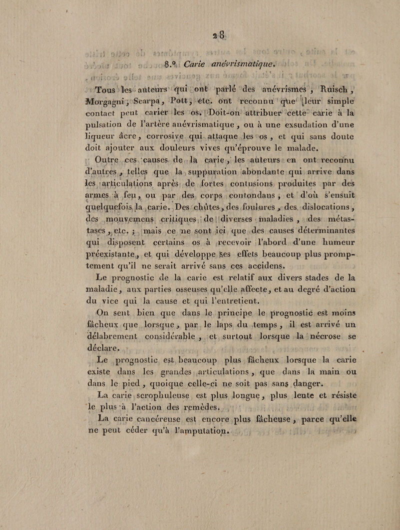 8.° Carie anevris ma tique, \ # • , /fi, f ' , l S V i > !. • 4 j » Tous les auteurs Vjui ont parlé des anévrismes, Ruisch , Morgagni, Scarpa, Pott, etc. ont reconnu q\ie [leur simple contact peut carier les os. Doit-on attribuer cette carie à la pulsation de l’artère anévrismaiique , ou à une exsudation d’une liqueur âcre, corrosive qui attaque les os , et qui sans doute doit ajouter aux douleurs vives qu’éprouve le malade. Outre ces causes de la carie , les auteurs en ont reconnu d’autres , telles que la suppuration abondante qui arrive dans les articulations après de fortes contusions produites par des armes à feu, ou par des corps contondaus , et d’oii s’ensuit quelquefois la carie. Des chutes, des foulures, des dislocations, des mouvemens critiques de diverses maladies, des métas¬ tases, etc. ; mais ce ne sont ici que des causes déterminantes qui disposent certains os à recevoir l’abord d’une humeur préexistante, et qui développe ses effets beaucoup plus promp¬ tement qu’il ne serait arrivé sans ces accidens. Le prognostic de la carie est relatif aux divers stades de la maladie, aux parties osseuses qu’elle affecte, et au degré d’action du vice qui la cause et qui l’entretient. On sent bien que dans le principe le prognostic est moins fâcheux que lorsque, par le laps du temps , il est arrivé un délabrement considérable , et surtout lorsque la nécrose se déclare. Le prognostic est beaucoup plus fâcheux lorsque la carie existe dans les grandes articulations, que dans la main ou dans le pied , quoique celle-ci ne soit pas sans danger. La carie scrophuleuse est plus longue, plus lente et résiste le plus à l’action des remèdes. La carie cancéreuse est encore plus fâcheuse , parce qu’elle ne peut céder qu’à l’amputation#