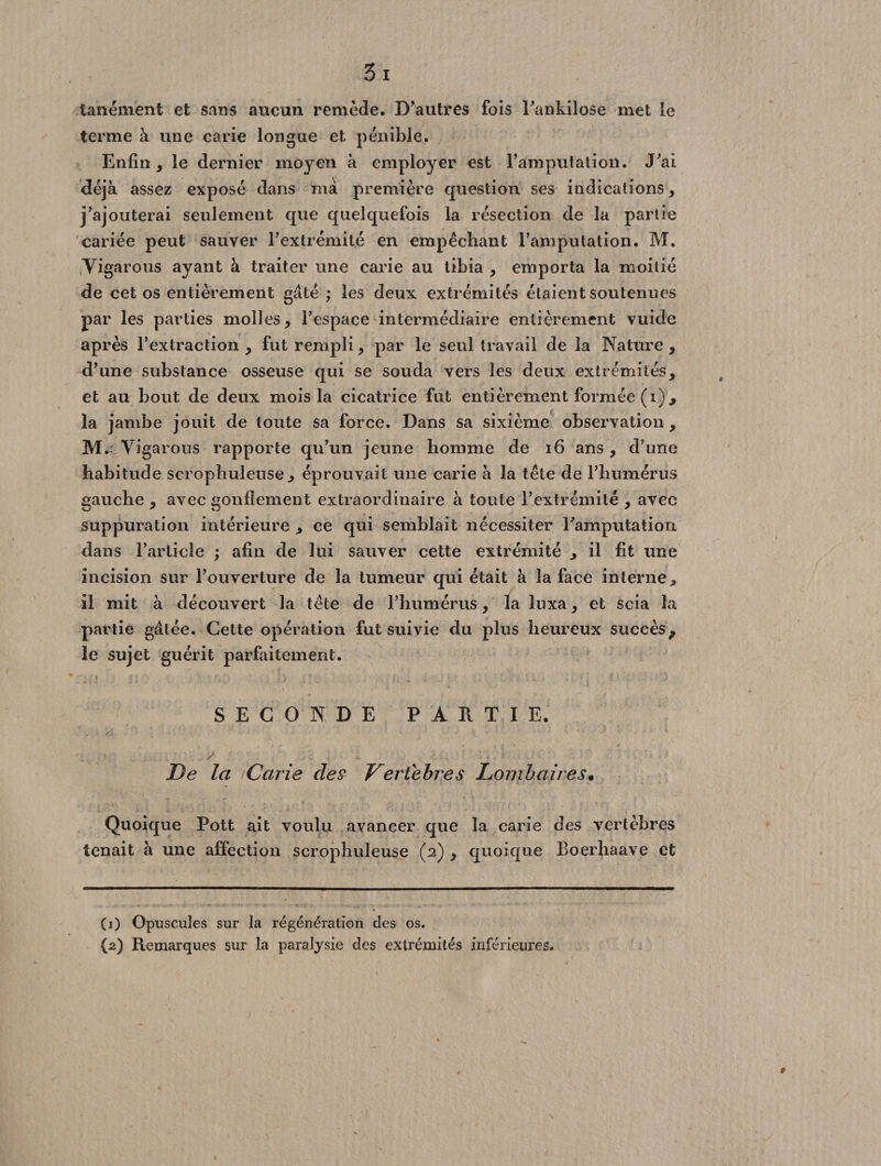 tanément et sans aucun remède. D’autres fois l’ankilosé met le terme à une carie longue et pénible. Enfin, le dernier moyen à employer est l’amputation. J’ai déjà assez exposé dans ma première question ses indications, j’ajouterai seulement que quelquefois la résection de la partie cariée peut sauver l’extrémité en empêchant l’amputation. M. tYigarous ayant à traiter une carie au tibia , emporta la moitié de cet os entièrement gâté ; les deux extrémités étaient soutenues par les parties molles, l’espace intermédiaire entièrement vuide après l’extraction , fut rempli, par le seul travail de la Nature , d’une substance osseuse qui se souda vers les deux extrémités, et au bout de deux mois la cicatrice fut entièrement formée (i), la jambe jouit de toute sa force. Dans sa sixième observation , M.: Yigarous rapporte qu’un jeune homme de 16 ans, d’une habitude scrophuletise , éprouvait une carie à la tête de l’humérus gauche , avec gonflement extraordinaire à toute l’extrémité , avec suppuration intérieure , ce qui semblait nécessiter l’amputation dans l’article ; afin de lui sauver cette extrémité , il fit une incision sur l’ouverture de la tumeur qui était à la face interne, il mit à découvert la tête de l’humérus, la luxa, et scia la partie gâtée. Cette opération fut suivie du plus heureux succès, le sujet guérit parfaitement. SECONDE PARTIE. ,, .... . - *■ > .... ' / l \ 1 ■ . •: ■ De la Carie des Vertèbres Lombaires• Quoique Pott ait voulu avancer que la carie des vertèbres tenait à une affection scrophuleuse (2) , quoique Boerhaave et (1) Opuscules sur la régénération des os.