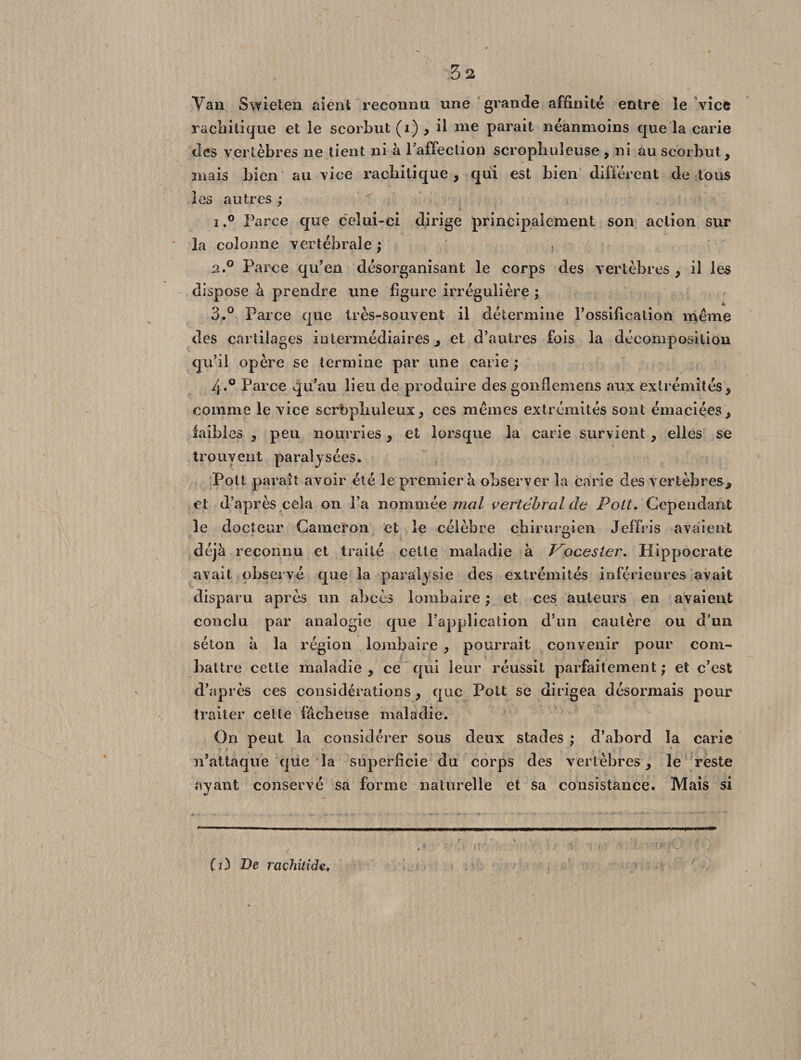 Van Swieten aient reconnu une grande affinité entre ïe vice rachitique et le scorbut (i) , il nie parait néanmoins que la carie des vertèbres ne tient ni à l'affection scrophuleuse , ni au scorbut, mais bien au vice racliitique , qui est bien différent de tous les autres ; i,° Parce que celui-ci dirige principalement son action sur la colonne vertébrale ; 2 P Parce qu’en désorganisant le corps des vertèbres , il les dispose à prendre une figure irrégulière ; 4 3.° Parce que très-souvent il détermine l’ossification meme des cartilages intermédiaires, et d’autres fois la décomposition qu’il opère se termine par une carie ; 4*° Parce qu’au lieu de produire des gonfiemens aux extrémités , comme le vice scrbpliuleux, ces memes extrémités sont émaciées, faibles , peu nourries, et lorsque la carie survient, elles se trouvent paralysées, Polt paraît avoir été le premier à observer la carie des vertèbres, et d’après cela on l’a nommée mal vertébral de Polt. Cependant le docteur Cameron et le célèbre chirurgien Jeffris avaient déjà reconnu et traité cette maladie à Vocesler. Hippocrate avait observé que la paralysie des extrémités inférieures avait disparu après un abcès lombaire ; et ces auteurs en avaient conclu par analogie que l’application d’un cautère ou d'un séton à la région lombaire , pourrait convenir pour com¬ battre cette maladie, ce qui leur réussit parfaitement; et c’est d’après ees considérations, que Polt se dirigea désormais pour traiter cette fâcheuse maladie. On peut la considérer sous deux stades ; d’abord la carie n’attaque que la superficie du corps des vertèbres, le reste ayant conservé sa forme naturelle et sa consistance. Mais si Ci) De raçhilide.