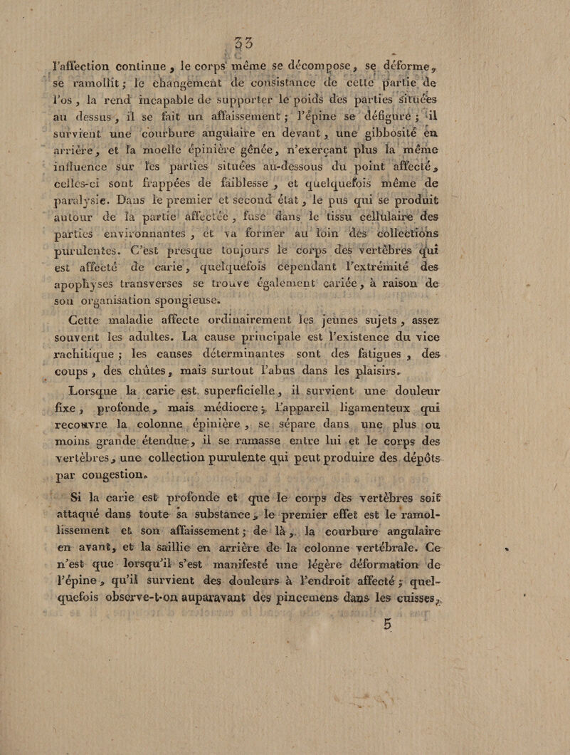 Faffection continue, le corps meme se décompose, se déforme^ se ramollit ; le changement de consistance de cette partie de F os , la rend incapable de supporter le poids des parties situées au dessus , il se fait un affaissement ; Fépine se défigure ; il survient une courbure angulaire en devant, une gibbosité eu arrière, et la moelle épinière gênée, n’exerçant plus la même influence sur les parties situées au-dessous du point affecté^ celles-ci sont frappées de faiblesse , et quelquefois même de paralysie. Dans le premier et second état, le pus qui se produit autour de la partie affectée , fuse dans le tissu cellulaire des parties environnantes , et va former au loin des collections purulentes. C’est presque toujours le corps des vertèbres qui est affecté de carie, quelquefois cependant l’extrémité des apophyses transverses se trouve également cariée, à raison de son organisation spongieuse. Cette maladie affecte ordinairement les jeunes sujets , assez souvent les adultes. La cause principale est l’existence du vice rachitique ; les causes déterminantes sont des fatigues , des coups, des chûtes, mais surtout l’abus dans les plaisirs» Lorsque la carie est. superficielle, il survient une douleur fixe, profonde, mais médiocre^ l’appareil ligamenteux qui recouvre la colonne épinière , se sépare dans une plus ou moins grande étendue , il se ramasse entre lui et le corps des vertèbres., une collection purulente qui peut produire des dépôts par congestion* Si la carie est profonde et que le corps dès vertèbres soit attaqué dans toute sa substance * le premier effet est le ramol¬ lissement et son affaissement a7 de là, la courbure angulaire en avant, et la saillie en arrière de la colonne vertébrale. Ce n’est que lorsqu’il s’est manifesté une légère déformation de Fépine, qu’il survient des douleurs à Fendroit affecté f quel¬ quefois observe-t-on auparavant des pincemens dans les cuisses^ 5