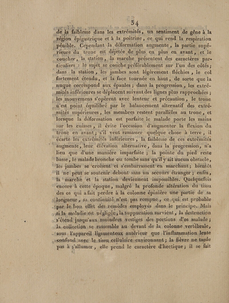 . s .4- <4 . i. > ï ^ ^ y ' ^ de la faiblesse dans les extrémités, un sentiment de gêne à la région épigastrique et à la poitrine, ce qui rend la respiration pénible. Cependant la déformation augmente , la partie supé¬ rieure du tronc est déjetée de plus en plus en avant, et le coucher, la station, la marche présentent des caractères par-* ticuliers : le sujet se couche préférablement sur l’un des cotés; dans la station, les jambes sont légèrement fléchies , le col fortement étendu, et la face tournée en haut, de sorte que la nuque correspond aux épaules ; dans la progression , les extré¬ mités inférieures se déplacent suivant des lignes plus rapprochées ; les mouyemens s’opèrent avec lenteur et précaution, le tronc n’est point équilibré par le balancement alternatif des extré¬ mités supérieures , les membres restent parallèles au tronc, et lorsque la déformation est parfaite le malade porte les mains sur les cuisses , il évite l’occasion d’augmenter la flexion du tronc en avant ; s’il veut ramasser quelque chose à terre , il écarte les extrémités inférieures, la faiblesse de ces extrémités augmente, leur élévation alternative, dans la progression, n’a lieu que d’une manière imparfaite ; la pointe du pied reste basse, le malade bronche ou tombe sans qu’il y ait aucun obstacle, lés jambes se croisent et s’embarrassent en marchant ; bientôt il ne peut se soutenir debout sans un secours étranger; enfin, là marche et la station deviennent impossibles. Quelquefois encore à cette époque, malgré la profonde altération du tissu des os qui a fait perdre à la colonne épinière une partie de sa longueur, sa continuité n’est pas rompue, ce qui est probable par le bon effet des remèdes employés dans le principe. Mais si la maladie est négligée , la suppuration surviènt, la destruction s’étend jusqu’aux moindres vestiges des portions d’os malade; la collection se rassemble au devant de la colonne vertébrale, sous l’appareil ligamenteux antérieur que l’inflammation lente confond avec le tissu cellulaire environnant ; la fièvre ne tarde pas h s’allumer , elle prend le caractère d’hectique ; il se fait