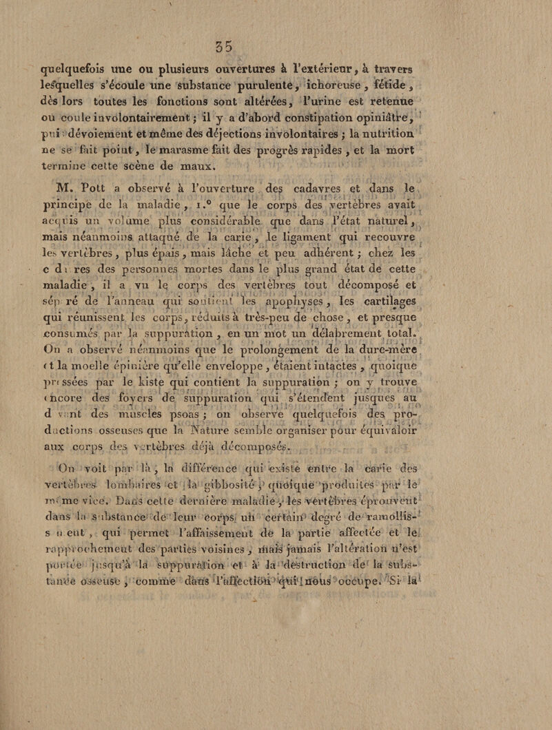 quelquefois une ou plusieurs ouvertures à l’extérieur, à travers lesquelles s’écoule une substance purulente, ichoreuse , fétide , dès lors toutes les fonctions sont altérées, l’urine est retenue ou coule involontairement ; il y a d’abord constipation opiniâtre, puiî dévoiement et même des déjections involontaires ; la nutrition ne se fait point, le marasme fait des progrès rapides , et la mort termine cette scène de maux. M. Pott a observé à l’ouverture de$ cadavres et dans le ri ~ f [ ■ ; principe de la maladie, i.° que le corps des vertèbres avait acquis un volume plus considérable que dans l’état naturel, mais néanmoins attaqué de la carie , le ligament qui recouvre les vertèbres, plus épais, mais lâche et peu adhérent ; chez les c di res des personnes mortes dans le plus grand état de cette maladie , il a vu le corps des vertèbres tout décomposé et sép ré de Panneau qui soutient les apophyses, les cartilages qui réunissent les corps, réduits à très-peu de chose, et presque consumés par la suppuration, en un mot un délabrement total. On a observé néanmoins que le prolongement de la dure-mère (t la moelle épinière qu’elle enveloppe , étaient intactes , quoique pr« ssées par le kiste qui contient la suppuration ; on y trouve encore des foyers de suppuration qui s’étendent jusqu es au d v rit des muscles psoas ; on observe quelquefois des pro¬ ductions osseuses que la Nature semble organiser pour équivaloir aux corps des vertèbres déjà décomposés. On voit par là, la différence qui existe entre la carie des vertèbres lombaires et la gibbosité 3> quoique produites par le rre me vice. Dans cette dernière maladie y les vertèbres éprouvent dans la substance de leur Corps uh certain degré de ramollis- s ii eut , qui permet l’affaissement de la partie affectée et le rapprochement des parties voisines , niais jamais l’altération n’est portée jusqu’à la suppuration et à la destruction de la subs- . A r- *■ •» ( ' . tance osseuse , comme dans l’afièctidn. qbi 1 nous occupe. Si la'