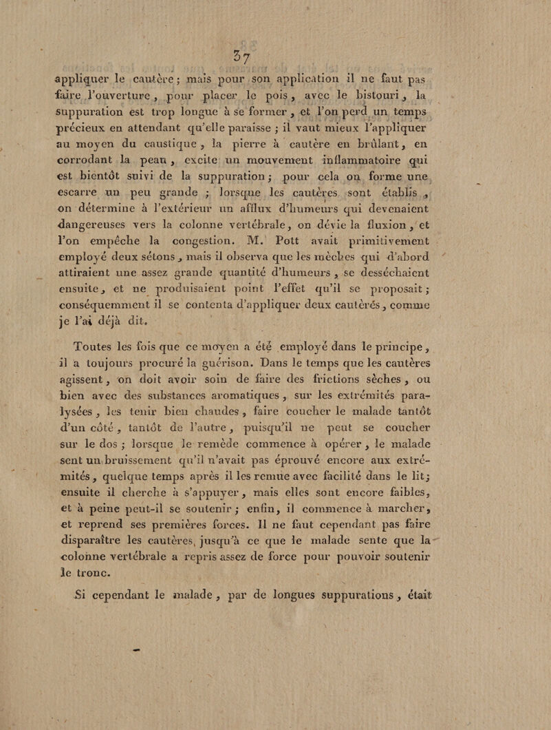 appliquer le cautère ; mais pour son application il ne faut pas faire l’ouverture, pour placer le pois, avec le bistouri , la suppuration est trop longue à se former , et l’on perd un temps j précieux en attendant qu’elle paraisse ; il vaut mieux l’appliquer au moyen du caustique, la pierre à cautère en brûlant, en corrodant la peau , excite un mouvement inflammatoire qui est bientôt suivi de la suppuration ; pour cela on forme une escarre un peu grande ; lorsque les cautères sont établi s * on détermine à l’extérieur un afflux d’humeurs qui devenaient dangereuses vers la colonne vertébrale, on dévie la fluxion, et l’on empêche la congestion. M. Pott avait primitivement employé deux sétons , mais il observa que les mèches qui d’abord attiraient une assez grande quantité d’humeurs , se desséchaient ensuite, et ne produisaient point l’effet qu’il se proposait; conséquemment il se contenta d’appliquer deux cautères , comme je l’ai déjà dit. Toutes les fois que ce moyen a été employé dans le principe, il a toujours procuré la guérison. Dans le temps que les cautères agissent, on doit avoir soin de faire des frictions sèches , ou bien avec des substances aromatiques , sur les extrémités para¬ lysées , les tenir bien chaudes , faire coucher le malade tantôt d’un coté, tantôt de l’autre, puisqu’il ne peut se coucher sur le dos ; lorsque le remède commence à opérer , le malade sent un bruissement qu’il n’avait pas éprouvé encore aux extré¬ mités, quelque temps après il les remue avec facilité dans le lit j ensuite il cherche à s’appuyer, mais elles sont encore faibles, et à peine peut-il se soutenir; enfin, il commence à marcher, et reprend ses premières forces. Il ne faut cependant pas faire disparaître les cautères, jusqu’à ce que le malade sente que la eolonne vertébrale a repris assez de force pour pouvoir soutenir le tronc. Si cependant le malade , par de longues suppurations , était