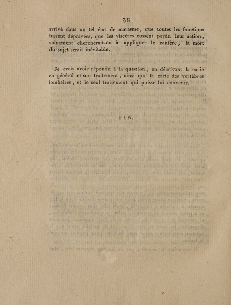 i 38 arrivé dans un tel état de marasme, que toutes les fonctions fussent dépravées, que les viscères eussent perdu leur action, vainement chercherait-on à appliquer le cautère, la mort du sujet serait inévitable. Je crois avoir répondu à la question en décrivant la carie en général et son traitement, ainsi que la carie des vertèbres lombaires , et le seul traitement qui puisse lui convenir. F I N.
