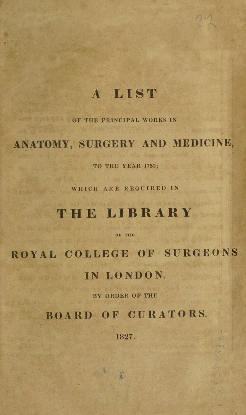fS A LIST OF THE PRINCIPAL WORKS IN ANATOMY, SURGERY AND MEDICINE, TO THE YEAR 1750; WHICH ARE REQUIRED IN THE LIBRARY OF THE ROYAL COLLEGE OF SURGEONS IN LONDON. BY ORDER OF THE BOARD OF CURATORS. 1827. 3- . \ w >• i \ - - *i