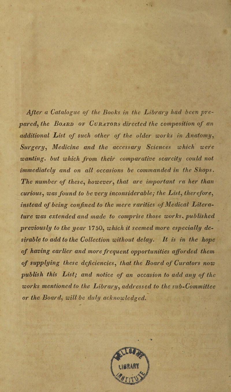 After a Catalogue of the Books in the Library had been pre- paredjthe Board of Curators directed the composition of an additional List of such other of the older works in Anatomy, Surgery, Medicine and the accessary Sciences which were wanting. but which from their comparative scarcity could not immediately and on all occasions be commanded in the Shops. / The number of these, however, that are important ra her than curious, was found to be very inconsiderable; the Listy therefore, instead of being confined to the mere rarities of Medical Litera¬ ture was extended and made to comprise those works. published previously to the year 1750, which it seemed more especially de¬ sirable to add to the Collection without delay. It is in the hope of having earlier and more frequent opportunities afforded them of supplying these deficiencies, that the Board of Curators now publish this List; and notice of an occasion to add any of the works mentioned to the Library, addressed to the sub-Committee 'W or the Board, will be duly acknowledged. UBftMl