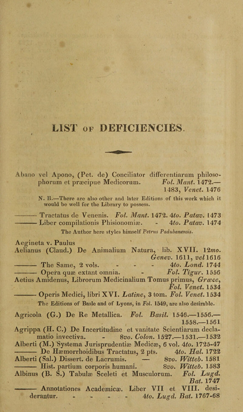 LIST of DEFICIENCIES. Abano vel Apono, (Pet. de) Conciliator differentiarum philoso- phorum et praecipue Medicorum. Fol. Mant. 1472.— 1483, Venet. 1476 N. B.—There are also other and later Editions of this work which it would be well for the Library to possess. -Tractatus de Venenis. Fol. Mant. 1472.4/o. Patav. 1473 --Liber compilationis Phisionomiae. - 4/o. Patav. 1474 The Author here styles himself Petrus Padubanensis. Aegineta v. Paulus Aelianus (Claud.) De Animalium Natura, lib. XVII. 12mo. Genev. 1611, vel 1616 -The Same, 2 vols. ... 4/o. Fond. 1744 -Opera quae extant omnia. - Fol. Tigur. 1556 Aetius Amidenus, Librorum Medicinalium Tomus primus, Greece, Fol. Venet. 1534 -Operis Medici, libri XVI. Latine, 3 tom. Fol. Venet. 1534 The Editions of Basle and of Lyons, in Fol. 1549, are also desirable. Agricola (G.) De Re Metallica. Fol. Basil. 1546.—1556.— 1558.—1561 Agrippa (H. C.) De Incertitudine et vanitate Scientiarum decla- matio invectiva. - 8vo. Colon. 1527.—1531.—1532 Alberti (M.) Systema Jurisprudent^ Medicae, 6 vol. 4/o. 1725-47 — - De Haemorrhoidibus Tractatus, 2 pts. 4/o. Hal. 1722 Alberti (Sal.) Dissert, de Lacrumis. — 8vo. TVitteb. 1581 - Hist, partium corporis humani. 8vo. TVitteb. 1583 Albinus (B. S.) Tabulae Sceleti et Musculorum. Fol. Lugd. Bat. 1747 - ■ ■ Annotationes Academicae. Liber VII et VIII. desi- derantur. - - - 4/o. Lugd. Bat. 1767-68