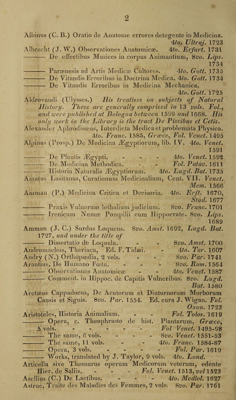 Albinus (C. C.) Oratio de Anatome errores detegente in Medicina. 4to. Ultraj. 1723 Albrecht (J. W.) Observaliones Anatomic®. 4to. Erfurt. 1731 - De elFectibus Musices in corpus Animaiitium, 8vo. Lips. 1734 - Par®nesis ad Artis Medic® Cultores. \to. Gott. 1735 - De Vitandis Erroribus in Doctrina Medica. 4to. Gott. 1734 - De Vitandis Erroribus in Medicina Mechanica. 4to. Gott. 1725 Aldrovandi (Ulysses.) His treatises on subjects of Natural History. These are generally comprised in 13 vols. Fol., and zoere published at Bologna between 1599 and 1668. His only work in the Library is the tract He Piscibus et Cetis. Alexander Aphrodisoeus, Interdicta Medica etproblemata Physica. 4to. Franc. 1585, Greece, Fol. Venet. 1495 Alpinus (Prosp.) De Medicina TEgyptiorum, lib. IV. 4ito. Venet. 1591 - De Plantis ^Egypti. - 4/o. Venet. 1592 - De Medicina Methodica. • - Fol. Patav. 1611 - Historic. Naturalis ^Egyptiorum. 4to. Lugd. Bat. 1735 Arnatus Lusitanus, Curationum Medicinalium, Cent. VII. Venet. Mem. 1566 Amman (P.) Medicina Critica et Decisoria. 4to. Erft. 1670, St ad. 1677 -- Praxis Vulnerum lethalium judicium. 8vo. Franc. 1701 - Irenicum Num® Pompilii cum Hippocrates 8vo. Lips. 1689 Amman (J. C.) Surdus Loquens. 1727, and under the title of --- Dissertatio de Loquela. Andromachus, Theriaca, Ed. F.Tid®i. Andry (N.) Orthopcedia, 2 vols. Arantius, De Humano Eoctu. - Observationes Anatomic® - Comment, in Hippoc. de Capitis 8vo. Amst. 1692, Lugd. Bat. 8vo. Amst. 1700 4/o. Tor. 1607 8vo. Par. 1741 8vo. Rom. 1564 4to. Venet. 1587 Vulneribus. 8vo. Lugd. Bat. 1580 Aret®us Cappadocus, De Acutorum et Diuturnorum Morborum Causis et Signis. 8wo. Par. 1554. Ed. cura J. Wigan. Fol. Oxon. 1723 Aristoteles, Historia Animalium. - - Fol. Tolos. 1619 - Opera, c. Theophrasto de hist. Plantarum, Greece, 5 vols. - Fol Venet. 1495-98 --- The same, 6 vols. - 8uo. Venet. 1551-53 The same, 11 vols. - - 4A>. Franc. 1584-87 - Opera, 3 vols. - Fol. Par. 1619 - Works, translated by J. Taylor, 9 vols. 4to. Lond. Articella sive Thesaurus operum Medicorum veterum, edente Hier.de Saliis. - - Fol. Venet. 1513, vel 1523 Asellius (C.) De Lactibus. - - 4to. Mediol. 1627 Astruc, Traite des Maladies des Femmes, 2 vols. 8vo. Par• 1761