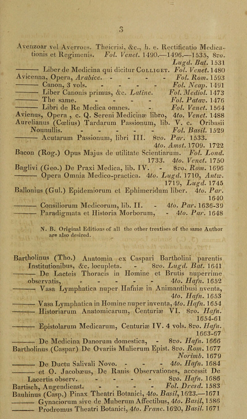 Avenzoar vel Averroes. Theicrisi, &amp;c., Ii. e. Rectificatio Medica- tionis et Regimenis. Fol. Vend. 1490.—1496.—1535, 8t’6>. Fug cl. Bat. 1531 Liber de Medicina qui dicitur Colliget. Fol. Venet. 1480 Avicenna, Opera, Arabice. -- Canon, 3 vols. - •- Liber Canonis primus, &amp;c. Fatine. -- The same. - -Libri de Re Medica omnes. Fol. Rom. 1593 Fol. Neap. 1491 Fol. Mecliol. 1473 Fol. Patav. 1476 Fol. Venet. 1564 Avienus, Opera , c. Q. Sereni Medicinse libro, 4to. Venet. 1488 Aurelianus (Ccelius) Tardarum Passionum, lib. V. c. Oribasii Nounullis. - Fol. Basil. 1529 Acutarum Passionum, libri III. 8^o. Par. 1533. 4to. Amst. 1709. 1722 Bacon (Rog.) Opus Majus de utilitate Scientiarum. Fol. Fond. 1733. 4to. Venet. 1750 Baglivi (Geo.) De Praxi Medica, lib. IV. - 8vo. Rom. 1696 -Opera Omnia Medico-practica. 4to. Fugd. 1710, Antw. 1719, Fugcl. 1745 Ballonius (Gul.) Epidemiorum et Ephimeridum liber. 4to. Par. 1640 4to. Par. 1636-39 - 4to. Par. 1648 Consiliorum Medicoruin, lib. II. Paradigmata et Historia Morborum, N. B. Original Editions of all the other treatises of the same Author are also desired. Bartholinus (Tho.) Anatomia ex Caspari Bartholini parentis Institutionibus, &amp;c. locupleta. - 8vo. Fugcl. Bat. 1641 -De Lacteis Thoracis in Homine et Brutis nuperrime observatis, - 4/o. Hafn. 1652 - Vasa Lymphatica nuper Hafniae in Animantibusi nventa, 4to. Hafn. 1653 -Vasa Lymphatica in Homine nuper inventa,4fo. Hafn. 1654 -— Historiarum Anatomicarum, Centuriae VI. 8vo. Hafn. 1654-61 - Epistolarum Medicarum, Centuriae IV. 4 vols. 8vo. Hafn. 1663-67 -De Medicina Danorum domestica, - 8vo. Hafn. 1666 Bartholinus (Caspar) De Ovariis Mulierum Epist. 8vo. Rom. 1677 Norimb. 1679 - De Ductu Salivali Novo. - 4ito. Ilafn. 1684 -et O. Jacobaeus, De Ranis Observationes, accessit De Lacertis observ. - 8vo. Hafn. 1686 Bartisch, Augendienst. - Fol. Dresd. 1583 Bauhinus (Casp.) Pinax Theatri Botanici, 4to. Basil, 1623.—1671 - Gynaciorum sive de Muberum Affectibus, 4to. Busily 1586 -— Prodromus Theatri Botanici, \to. Franc. 1620, Basil. 1671