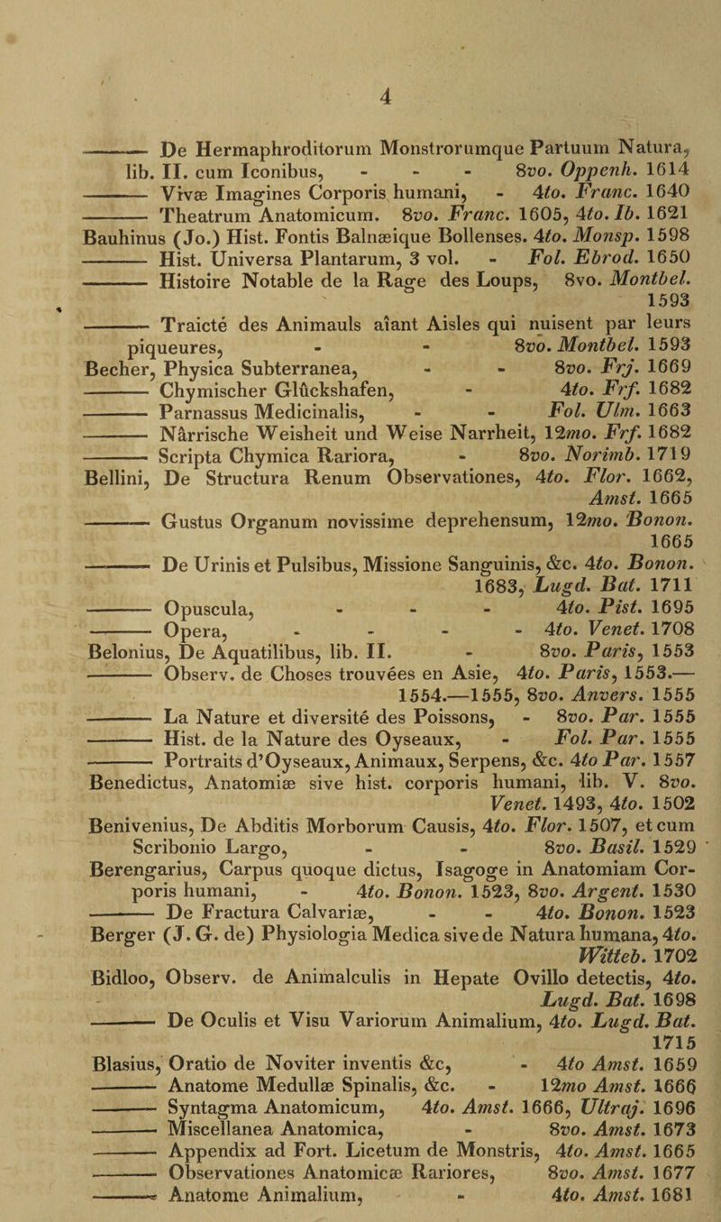 ——-—- De Hermaphroditorum Monslrorumque Partuum Natura, lib. II. cum Iconibus, - 8vo. Oppenh. 1614 -- Vivae Imagines Corporis humani, - 4to. Franc. 1640 - Theatrum Anatomicum. 8vo. Franc. 1605, 4to. lb. 1621 Bauhinus (Jo.) Hist. Fontis Balnaeique Bollenses. 4to. Monsp. 1598 - Hist. Universa Plantarum, 3 vol. - Fol. Ebrod. 1650 - Histoire Notable de la Rage des Loups, 8vo. Month el. 1593 - Traicte des Animauls aiant Aisles qui nuisent par leurs piqueures, - - 8vo. Montbel. 1593 Becher, Physica Subterranea, - - 8z?o. Frj. 1669 - Chymischer Gluckshafen, - 4to. Frf. 1682 - Parnassus Medicinalis, - - Fol. Ulm. 1663 - Narrische Weisheit und Weise Narrheit, 12mo. Frf. 1682 - Scripta Chymica Rariora, - 8vo. Norimb. 1719 Bellini, De Structura Renum Observationes, 4to. Flor. 1662, Amst. 1665 - Gustus Organum novissime deprehensum, 12mo. Bonon. 1665 — -- De Urinis et Pulsibus, Missione Sanguinis, &amp;c. 4ito. Bonon. 1683, Lugd. Bat. 1711 - Opuscula, - 4to. Fist. 1695 - Opera, - 4ito. Venet. 1708 Belonius, De Aquatilibus, lib. II. - 8vo. Paris, 1553 — -- Observ. de Choses trouvees en Asie, 4to. Paris, 1553.— 1554.—1555, 8vo. Anvers. 1555 - La Nature et diversity des Poissons, - 8vo. Par. 1555 - Hist, de la Nature des Oyseaux, - Fol. Par. 1555 - Portraits d’Oyseaux, Animaux, Serpens, &amp;c. 4to Par. 1557 Benedictus, Anatomise sive hist, corporis humani, lib. V. Svo. Venet. 1493, 4to. 1502 Benivenius, De Abditis Morborum Causis, 4to. Flor. 1507, etcum Scribonio Largo, - - Svo. Basil. 1529 Berengarius, Carpus quoque dictus, Isagoge in Anatomiam Cor¬ poris humani, - 4to. Bonon. 1523, Svo. Argent. 1530 --— De Fractura Calvarise, - - 4to. Bonon. 1523 Berger (J.G. de) Physiologia Medicasivede Naturahumana, Ato. Witteb. 1702 Bidloo, Observ. de Animalculis in Hepate Ovillo detectis, 4to. Lugd. Bat. 1698 - De Oculis et Visu Variorum Animalium, 4to. Lugd. Bat. 1715 Blasius, Oratio de Noviter inventis &amp;c, - 4/o Amst. 1659 -- Anatome Medullae Spinalis, &amp;c. - 12wo Amst. 1666 -- Syntagma Anatomicum, 4to. Amst. 1666, Ultraj. 1696 -— Miscellanea Anatomica, - Svo. Amst. 1673 - Appendix ad Fort. Licetum de Monstris, 4to. Amst. 1665 - Observationes Anatomicae Rariores, Svo. Amst. 1677 -- Anatome Animalium, - 4to. Amst. 1681