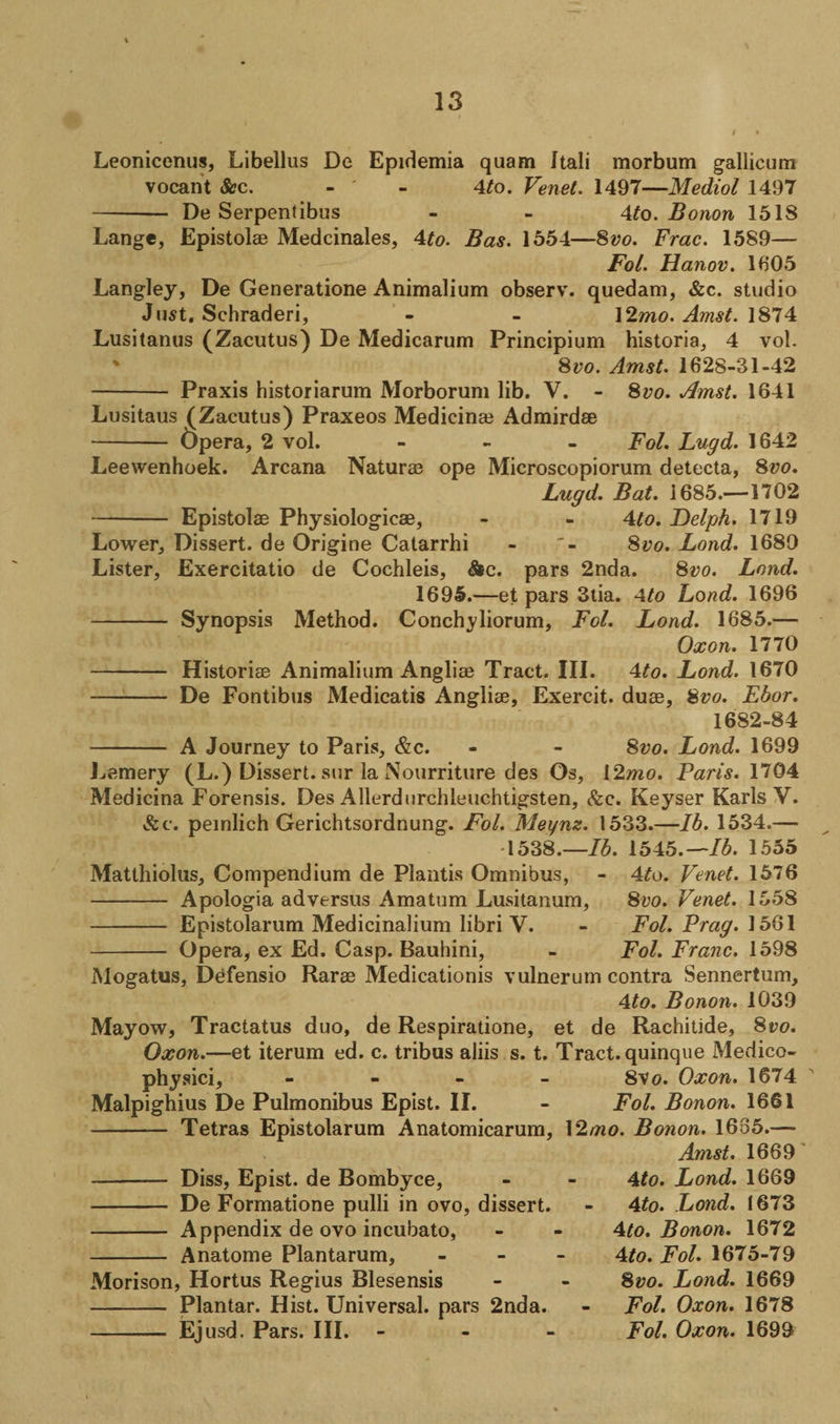 t Leonicenus, Libellus De Epidemia quam Itali morbum gallicum vocant &amp;c. - - 4to. Venet. 1497—Mediol 1497 - De Serpentibus - - 4to. Bonon 1518 Lange, Epistolae Medcinales, 4to. Bas. 1554—8vo. Frac. 1589— Fol. Hanov. 1605 Langley, De Generatione Animalium observ. quedam, &amp;c. studio Just. Schraderi, - - ]2mo. Amst. 1874 Lusitanus (Zacutus) De Medicarum Principium historia, 4 vol. 8vo. Amst. 1628-31-42 - Praxis historiarum Morborum lib. V. - 8vo. Amst. 1641 Lusitaus (Zacutus) Praxeos Medicinai Admirdae - Opera, 2 vol. - Fol. Lugd. 1642 Leewenhoek. Arcana Naturae ope Microscopiorum detecta, 8vo. Lugd. Bat. 1685.—1702 - Epistolae Physiologicae, - - 4to. Delph. 1719 Lower, Dissert, de Origine Catarrhi - 8tfo. Loud. 1680 Lister, Exercitatio de Cochleis, &amp;c. pars 2nda. 8vo. Lend. 1695.—et pars 3tia. 4to Lond. 1696 - Synopsis Method. Conchy liorum, Fol. Lond. 1685.— Oxon. 1770 - Historiae Animalium Angliae Tract. III. 4to. Lond. 1670 - De Fontibus Medicatis Angliae, Exercit. duae, 8vo. Ebor. A Journey to Paris, &amp;c. 1682-84 8vo. Lond. 1699 Lamery (L.) Dissert, sur la Nourriture des Os, 12mo. Paris. 1704 Medicina Forensis. Des Allerdurchleuchtigsten, &amp;c. Keyser Karls Y. &amp;c. peinlich Gerichtsordnung. Fol. Meynz. 1533.—lb. 1534.— 1538.—lb. 1545.—lb. 1555 Matthiolus, Compendium de Plantis Omnibus, - 4to. Venet. 1576 - Apologia adversus Amatum Lusitanum, 8vo. Venet. 1558 - Epistolarum Medicinalium libri V. - Fol. Frag. 1561 - Opera, ex Ed. Casp. Bauhini, - Fol. Franc. 1598 Mogatus, Defensio Rarae Medicationis vulnerum contra Sennertum, 4to. Bonon. 1039 Mayow, Tractatus duo, de Respiratione, et de Rachitide, 8iw. Oxon.—et iterum ed. c. tribus aliis s. t. Tract, quinque Medico- 8Vo. Oxon. 1674 Fol. Bonon. 1661 12mo. Bonon. 1685.— Amst. 1669 4to. Lond. 1669 - 4to. Lond. 1673 • 4to. Bonon. 1672 4to. Fol. 1675-79 - 8vo. Lond. 1669 Fol. Oxon. 1678 Fol. Oxon. 1699 physici, Malpighius De Pulmonibus Epist. II. - Tetras Epistolarum Anatomicarum, Diss, Epist. de Bombyce, De Formatione pulli in ovo, dissert. Appendix de ovo incubato, Anatome Plantarum, Morison, Hortus Regius Blesensis - Plantar. Hist. Universal, pars 2nda. - Ejusd. Pars. III.