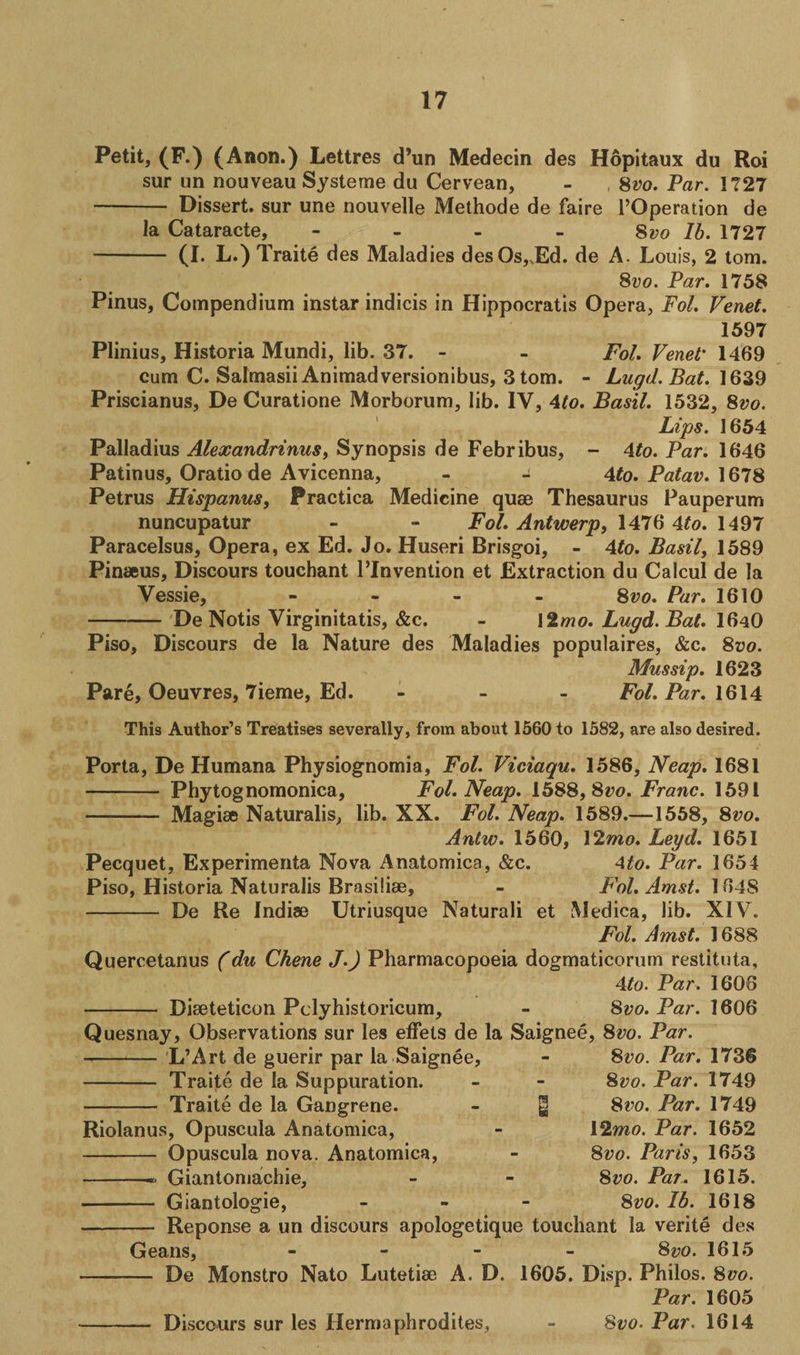Petit, (F.) (Anon.) Lettres d’un Medecin des Hopitaux du Hoi sur un nouveau Systeme du Cervean, - 8vo. Par. 1727 - Dissert, sur une nouvelle Methode de faire POperation de la Cataracte, - 8vo lb. 1727 - (I. L.) Traite des Maladies des Os,,Ed. de A. Louis, 2 tom. 8z;o. Par. 1758 Pinus, Compendium instar indicis in Hippocratis Opera, Fol. Venet. 1597 Plinius, Historia Mundi, lib. 37. - - Fol. Venet* 1469 cum C. Salmasii Animadversionibus, 3 tom. - Lugd.Bat. 1639 Priscianus, De Curatione Morborum, lib. IV, 4to. Basil. 1532, 8vo. Lips. 1654 Palladius Alexandrinus, Synopsis de Febribus, - 4to. Par. 1646 Patinus, Oratio de Avicenna, - - 4to. Patav. 1678 Petrus Hispanus, Practica Medicine quae Thesaurus Pauperum nuncupatur - - Fol. Antwerp, 1476 4to. 1497 Paracelsus, Opera, ex Ed. Jo. Huseri Brisgoi, - 4to. Basil, 1589 Pinaeus, Discours touchant l’lnvention et Extraction du Calcul de la Vessie, - 8vo. Par. 1610 - De Notis Virginitatis, &amp;c. - \2mo. Lugd. Bat. I64Q Piso, Discours de la Nature des Maladies populaires, &amp;c. 8vo. Mussip. 1623 Pare, Oeuvres, 7ieme, Ed. - Fol. Par. 1614 This Author’s Treatises severally, from about 1560 to 1582, are also desired. Porta, De Humana Physiognomia, Fol. Viciaqu. 1586, Neap. 1681 - Phytognomonica, Fol. Neap. 1588, Svo. Franc. 1591 - Magise Naturalis, lib. XX. Fol. Neap. 1589.—1558, 8^0. Antw. 1560, 12mo. Leyd. 1651 Pecquet, Experimenta Nova Anatomica, &amp;c. Ato. Par. 1654 Piso, Historia Naturalis Brasilise, - Fol. Amst. 1648 - De Re Indise Utriusque Naturali et Medica, lib. XIV. Fol. Amst. 1688 Quercetanus (du Chene J.) Pharmacopoeia dogmaticorum restituta, 4to. Par. 1606 - Diseteticon Pclyhistoricum, - Svo. Par. 1606 Quesnay, Observations sur les effets de la Saignee, 8vo. Par. 8vo. Par. 1736 8 vo. Par. 1749 Svo. Par. 1749 12mo. Par. 1652 Svo. Paris, 1653 Svo. Par. 1615. Svo. Ib. 1618 Reponse a un discours apologetique touchant la verite des Geans, - - - - Svo. 1615 — De Monstro Nato Lutetise A. D. 1605. Disp. Philos. 800. Par. 1605 Svo. Par. 1614 L’Art de guerir par la Saignee, - Traite de la Suppuration. - Traite de la Gangrene. Riolanus, Opuscula Anatomica, - Opuscula nova. Anatomica, -- Giantomachie, Giantologie, Discours sur les Hermaphrodites,