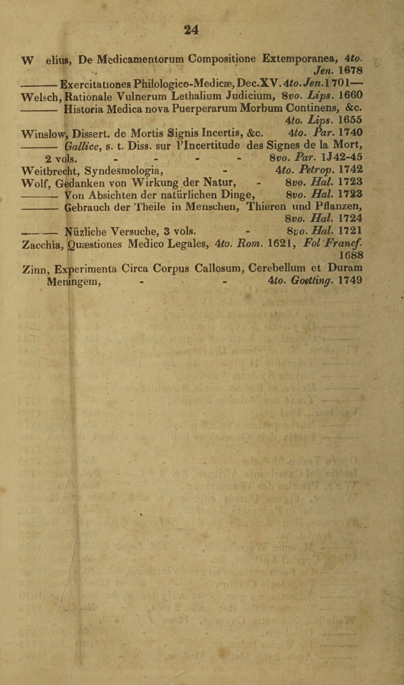 W elius, De Medicamentorum Compositione Extemporanea, 4to. Jen. 1678 --Exercitationes Philologico-Medicse,Dec.XV.4£0./£W.l 701—~ Welsch, Rationale Vulnerum Lethalium Judicium, Svo. Lips. 1660 - Historia Medica nova Puerperarum Morbum Continens, &amp;c. 4to. Lips. 1655 Winslow, Dissert, de Mortis Signis Incertis, &amp;c. 4to. Par. 1740 - Gallice, s. t. Diss. sur l’lncertitude des Signes de la Mort, 2 vols. - - - 8vo. Par. 1J42-45 Weitbrecht, Syndesmologia, - 4to. Petrop. 1742 Wolf, Gedanken von Wirkung der Natur, - Svo. Hal. 1723 -- Von Absichten der natiirlichen Dinge, Svo. Hal. 1723 - Gebrauch der Theile in Mensuhen, Thieren und Pflanzen, Svo. Hal. 1724 --Niizliche Versuche, 3 vols. - Svo. Hal. 1721 Zacchia, Qusestiones Medico Legales, Ato. Rom. 1621, Fol Francf. 1688 Zinn, Experimenta Circa Corpus Callosum, Cerebellum et Duram Meningern, - ' - 4to. Goetting. 1749 V