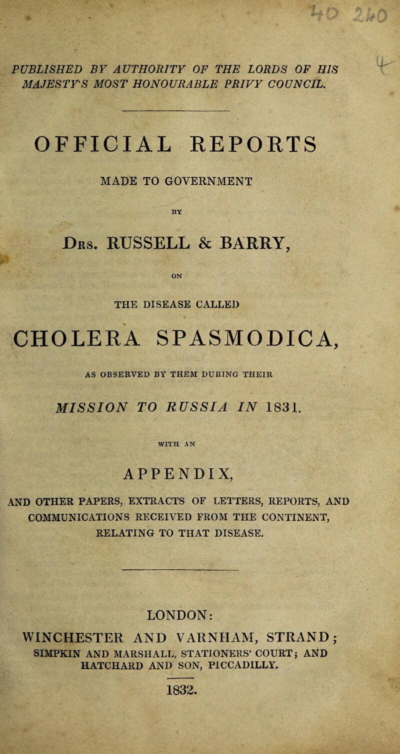 PUBLISHED BY AUTHORITY OF THE LORDS OF HIS MAJESTY'S MOST HONOURABLE PRIVY COUNCIL. OFFICIAL REPORTS MADE TO GOVERNMENT BY Drs. RUSSELL & BARRY, THE DISEASE CALLED CHOLERA SPASMODICA, AS OBSERVED BY THEM DURING THEIR MISSION TO RUSSIA IN 1831. WITH AN APPENDIX, AND OTHER PAPERS, EXTRACTS OF LETTERS, REPORTS, AND COMMUNICATIONS RECEIVED FROM THE CONTINENT, RELATING TO THAT DISEASE. LONDON: WINCHESTER AND VARNPIAM, STRAND; SIMPKIN AND MARSHALL, STATIONERS’ COURT ; AND HATCHARD AND SON, PICCADILLY. 1832