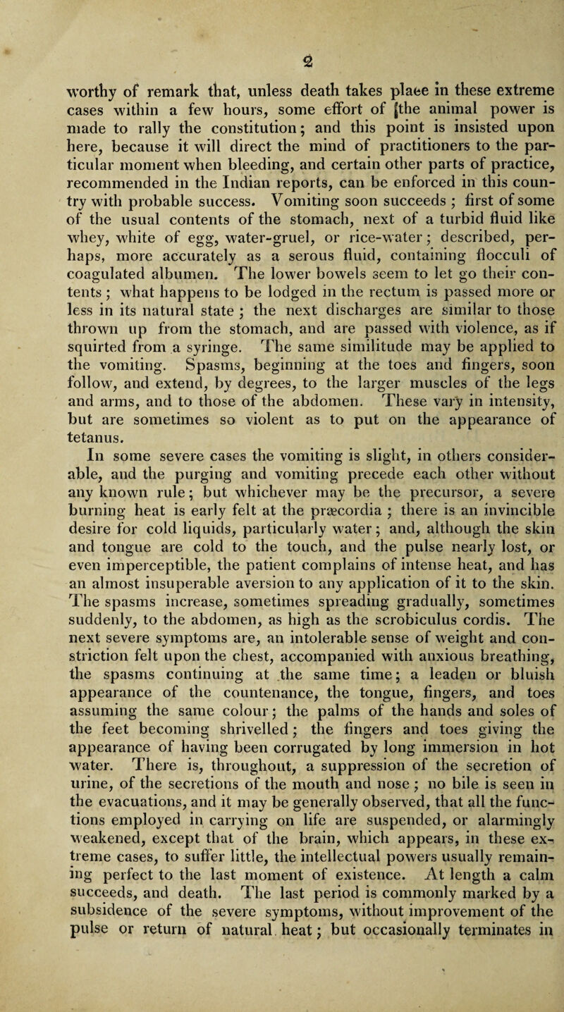 worthy of remark that, unless death takes plaee in these extreme cases within a few hours, some effort of fthe animal power is made to rally the constitution; and this point is insisted upon here, because it will direct the mind of practitioners to the par¬ ticular moment when bleeding, and certain other parts of practice, recommended in the Indian reports, can be enforced in this coun¬ try with probable success. Vomiting soon succeeds ; first of some of the usual contents of the stomach, next of a turbid fluid like whey, white of egg, water-gruel, or rice-water; described, per¬ haps, more accurately as a serous fluid, containing flocculi of coagulated albumen. The lower bowels seem to let go their con¬ tents ; what happens to be lodged in the rectum is passed more or less in its natural state ; the next discharges are similar to those thrown up from the stomach, and are passed with violence, as if squirted from a syringe. The same similitude may be applied to the vomiting. Spasms, beginning at the toes and fingers, soon follow, and extend, by degrees, to the larger muscles of the legs and arms, and to those of the abdomen. These vary in intensity, but are sometimes so violent as to put on the appearance of tetanus. In some severe cases the vomiting is slight, in others consider¬ able, and the purging and vomiting precede each other without any known rule; but whichever may be the precursor, a severe burning heat is early felt at the praecordia ; there is an invincible desire for cold liquids, particularly water; and, although the skin and tongue are cold to the touch, and the pulse nearly lost, or even imperceptible, the patient complains of intense heat, and has an almost insuperable aversion to any application of it to the skin. The spasms increase, sometimes spreading gradually, sometimes suddenly, to the abdomen, as high as the scrobiculus cordis. The next severe symptoms are, an intolerable sense of weight and con¬ striction felt upon the chest, accompanied with anxious breathing, the spasms continuing at the same time; a leaden or bluish appearance of the countenance, the tongue, fingers, and toes assuming the same colour; the palms of the hands and soles of the feet becoming shrivelled; the Angers and toes giving the appearance of having been corrugated by long immersion in hot water. There is, throughout, a suppression of the secretion of urine, of the secretions of the mouth and nose ; no bile is seen in the evacuations, and it may be generally observed, that all the func¬ tions employed in carrying on life are suspended, or alarmingly weakened, except that of the brain, which appears, in these ex¬ treme cases, to suffer little, the intellectual powers usually remain¬ ing perfect to the last moment of existence. At length a calm succeeds, and death. The last period is commonly marked by a subsidence of the severe symptoms, without improvement of the pulse or return of natural heat; but occasionally terminates in