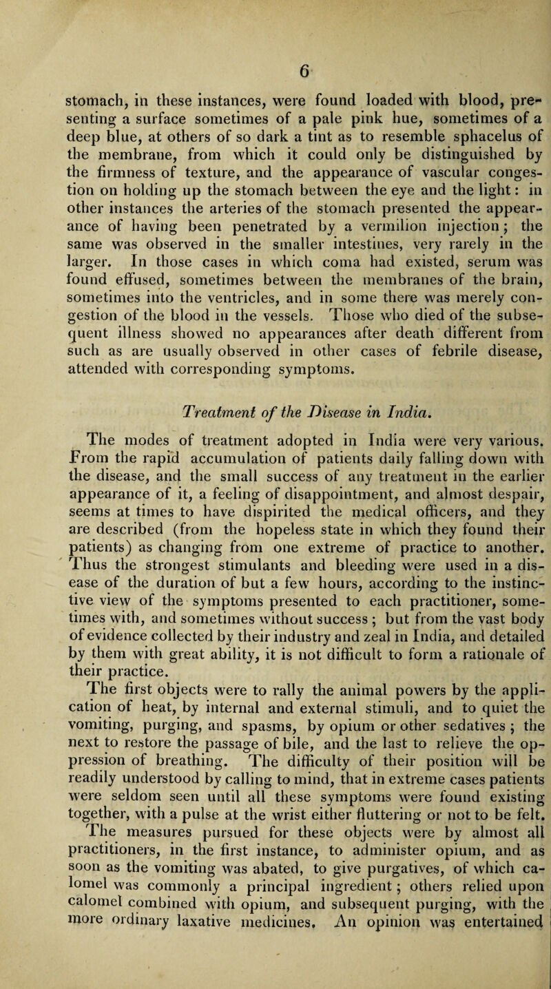 stomach, in these instances, were found loaded with blood, pre¬ senting a surface sometimes of a pale pink hue, sometimes of a deep blue, at others of so dark a tint as to resemble sphacelus of the membrane, from which it could only be distinguished by the firmness of texture, and the appearance of vascular conges¬ tion on holding up the stomach between the eye and the light: in other instances the arteries of the stomach presented the appear¬ ance of having been penetrated by a vermilion injection; the same was observed in the smaller intestines, very rarely in the larger. In those cases in which coma had existed, serum was found effused, sometimes between the membranes of the brain, sometimes into the ventricles, and in some there was merely con¬ gestion of the blood in the vessels. Those who died of the subse¬ quent illness showed no appearances after death different from such as are usually observed in other cases of febrile disease, attended with corresponding symptoms. Treatment of the Disease in India. The modes of treatment adopted in India were very various. From the rapid accumulation of patients daily falling down with the disease, and the small success of any treatment in the earlier appearance of it, a feeling of disappointment, and almost despair, seems at times to have dispirited the medical officers, and they are described (from the hopeless state in which they found their patients) as changing from one extreme of practice to another. Thus the strongest stimulants and bleeding were used in a dis¬ ease of the duration of but a few hours, according to the instinc¬ tive view of the symptoms presented to each practitioner, some¬ times with, and sometimes without success ; but from the vast body of evidence collected by their industry and zeal in India, and detailed by them with great ability, it is not difficult to form a rationale of their practice. The first objects were to rally the animal powers by the appli¬ cation of heat, by internal and external stimuli, and to quiet the vomiting, purging, and spasms, by opium or other sedatives ; the next to restore the passage of bile, and the last to relieve the op¬ pression of breathing. The difficulty of their position will be readily understood by calling to mind, that in extreme cases patients were seldom seen until all these symptoms were found existing together, with a pulse at the wrist either fluttering or not to be felt. The measures pursued for these objects were by almost all practitioners, in the first instance, to administer opium, and as soon as the vomiting was abated, to give purgatives, of which ca¬ lomel was commonly a principal ingredient; others relied upon calomel combined with opium, and subsequent purging, with the more ordinary laxative medicines. An opinion was entertained