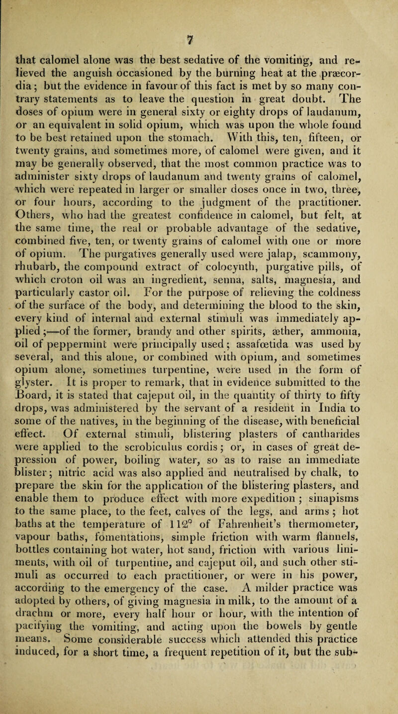 that calomel alone was the best sedative of the vomiting, and re¬ lieved the anguish occasioned by the burning heat at the praecor- dia; but the evidence in favour of this fact is met by so many con¬ trary statements as to leave the question in great doubt. The doses of opium were in general sixty or eighty drops of laudanum, or an equivalent in solid opium, which was upon the whole found to be best retained upon the stomach. With this, ten, fifteen, or twenty grains, and sometimes more, of calomel were given, and it may be generally observed, that the most common practice was to administer sixty drops of laudanum and twenty grains of calomel, which were repeated in larger or smaller doses once in two, three, or four hours, according to the judgment of the practitioner. Others, who had the greatest confidence in calomel, but felt, at the same time, the real or probable advantage of the sedative, combined five, ten, or twenty grains of calomel with one or more of opium. The purgatives generally used were jalap, scammony, rhubarb, the compound extract of colocynth, purgative pills, of which croton oil was an ingredient, senna, salts, magnesia, and particularly castor oil. For the purpose of relieving the coldness of the surface of the body, and determining the blood to the skin, every kind of internal and external stimuli was immediately ap¬ plied ;—of the former, brandy and other spirits, aether, ammonia, oil of peppermint were principally used; assafoetida was used by several, and this alone, or combined with opium, and sometimes opium alone, sometimes turpentine, were used in the form of glyster. It is proper to remark, that in evidence submitted to the Board, it is stated that cajeput oil, in the quantity of thirty to fifty drops, was administered by the servant of a resident in India to some of the natives, in the beginning of the disease, with beneficial effect. Of external stimuli, blistering plasters of cantharides were applied to the scrobiculus cordis; or, in cases of great de¬ pression of power, boiling water, so as to raise an immediate blister; nitric acid was also applied and neutralised by chalk, to prepare the skin for the application of the blistering plasters, and enable them to produce effect with more expedition ; sinapisms to the same place, to the feet, calves of the legs, and arms ; hot baths at the temperature of 112° of Fahrenheit’s thermometer, vapour baths, fomentations, simple friction with warm flannels, bottles containing hot water, hot sand, friction with various lini¬ ments, with oil of turpentine, and cajeput oil, and such other sti¬ muli as occurred to each practitioner, or were in his power, according to the emergency of the case. A milder practice was adopted by others, of giving magnesia in milk, to the amount of a drachm or more, every half hour or hour, with the intention of pacifying the vomiting, and acting upon the bowels by gentle means. Some considerable success which attended this practice induced, for a short time, a frequent repetition of it, but the sub-