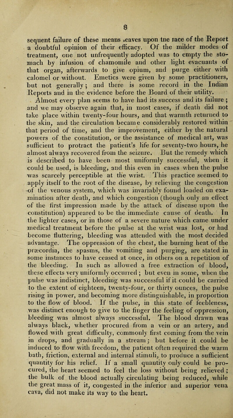 sequent failure of these means leaves upon tne race of the Report a doubtful opinion of their efficacy. Of the milder modes of treatment, one not unfrequently adopted was to empty the sto¬ mach by infusion of chamomile and other light evacuants of that organ, afterwards to give opium, and purge either with calomel or without. Emetics were given by some practitioners, but not generally; and there is some record in the Indian Reports and in the evidence before the Board of their utility. Almost every plan seems to have had its success and its failure ; and we may observe again that, in most cases, if death did not take place within twenty-four hours, and that warmth returned to the skin, and the circulation became considerably restored within that period of time, and the improvement, either by the natural powers of the constitution, or the assistance of medical art, was sufficient to protract the patient’s life for seventy-two hours, he almost always recovered from the seizure. But the remedy which is described to have been most uniformly successful, when it could be used, is bleeding, and this even in cases when the pulse was scarcely perceptible at the wrist. This practice seemed to apply itself to the root of the disease, by relieving the congestion of the venous system, which was invariably found loaded on exa¬ mination after death, and which congestion (though only an effect of the first impression made by the attack of disease upon the constitution) appeared to be the immediate cause of death. Tn the lighter cases, or in those of a severe nature which came under medical treatment before the pulse at the wrist was lost, or had become fluttering, bleeding was attended with the most decided advantage. The oppression of the chest, the burning heat of the prsecordia, the spasms, the vomiting and purging, are stated in some instances to have ceased at once, in others on a repetition of the bleeding. In such as allowed a free extraction of blood, these effects very uniformly occurred ; but even in some, when the pulse was indistinct, bleeding was successful if it could be carried to the extent of eighteen, twenty-four, or thirty ounces, the pulse rising in power, and becoming more distinguishable, in proportion to the flow of blood. If the pulse, in this state of feebleness, w as distinct enough to give to the finger the feeling of oppression, bleeding w7as almost always successful. The blood drawn was always black, whether procured from a vein or an artery, and flowed with great difficulty, commonly first coming from the vein in drops, and gradually in a stream; but before it could be induced to flow with freedom, the patient often required the warm bath, friction, external and internal stimuli, to produce a sufficient quantity for his relief. If a small quantity only could be pro¬ cured, the heart seemed to feel the loss without being relieved ; the bulk of the blood actually circulating being reduced, while the great mass of it, congested in the inferior and superior vena cava, did not make its way to the heart.