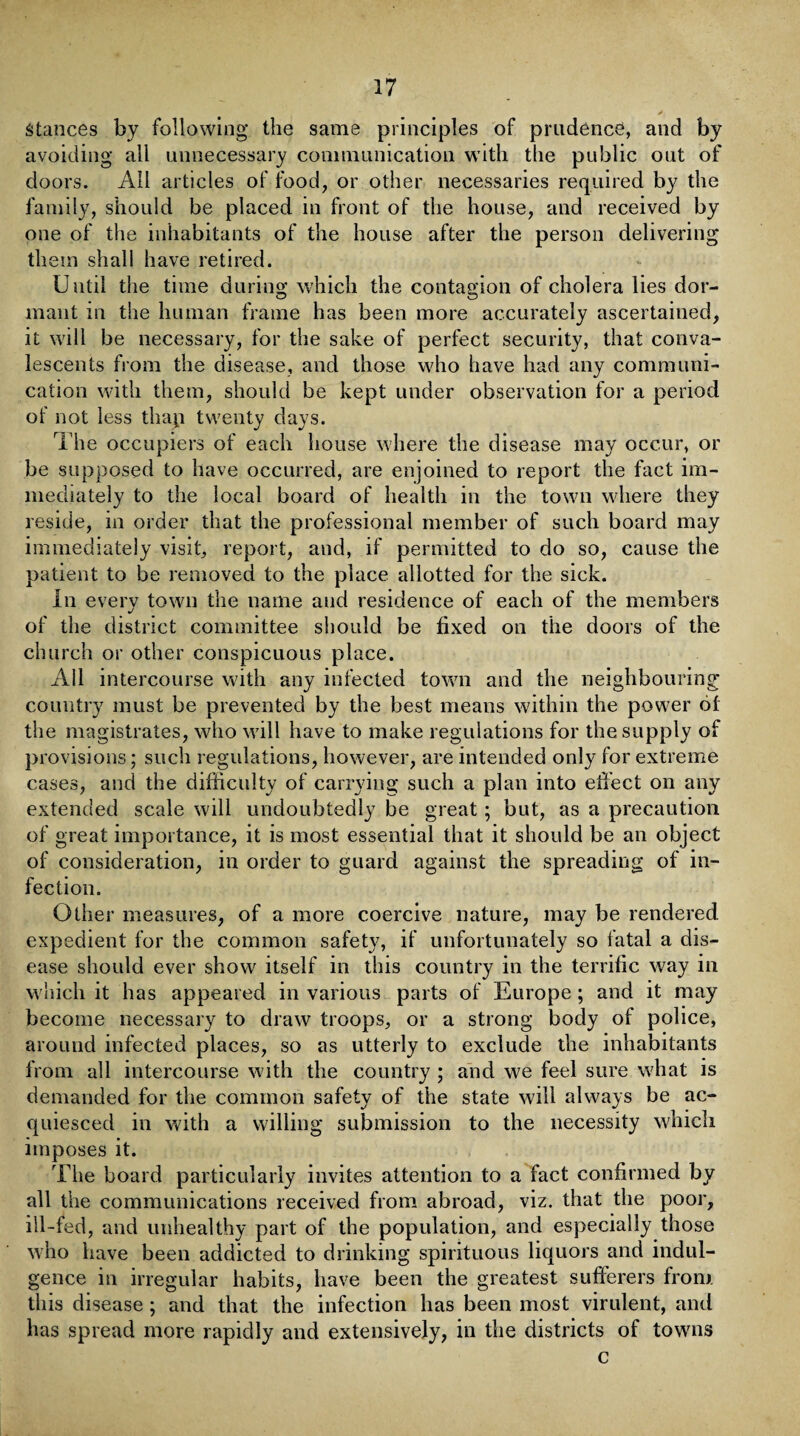 stances by following the same principles of prudence, and by avoiding all unnecessary communication with the public out of doors. AH articles of food, or other necessaries required by the family, should be placed in front of the house, and received by one of the inhabitants of the house after the person delivering them shall have retired. Until the time during which the contagion of cholera lies dor¬ mant in the human frame has been more accurately ascertained, it will be necessary, for the sake of perfect security, that conva¬ lescents from the disease, and those who have had any communi¬ cation with them, should be kept under observation for a period of not less thap twenty days. The occupiers of each house where the disease may occur, or be supposed to have occurred, are enjoined to report the fact im¬ mediately to the local board of health in the town where they reside, in order that the professional member of such board may immediately visit, report, and, if permitted to do so, cause the patient to be removed to the place allotted for the sick. In every town the name and residence of each of the members of the district committee should be fixed on the doors of the church or other conspicuous place. All intercourse with any infected town and the neighbouring country must be prevented by the best means within the power of the magistrates, who will have to make regulations for the supply of provisions; such regulations, however, are intended only for extreme cases, and the difficulty of carrying such a plan into effect on any extended scale will undoubtedly be great; but, as a precaution of great importance, it is most essential that it should be an object of consideration, in order to guard against the spreading of in¬ fection. Other measures, of a more coercive nature, may be rendered expedient for the common safety, if unfortunately so fatal a dis¬ ease should ever show itself in this country in the terrific way in which it has appeared in various parts of Europe; and it may become necessary to draw troops, or a strong body of police, around infected places, so as utterly to exclude the inhabitants from all intercourse with the country ; and we feel sure what is demanded for the common safety of the state will always be ac¬ quiesced in with a willing submission to the necessity which imposes it. The board particularly invites attention to a fact confirmed by all the communications received from abroad, viz. that the poor, ill-fed, and unhealthy part of the population, and especially those who have been addicted to drinking spirituous liquors and indul¬ gence in irregular habits, have been the greatest sufferers from this disease ; and that the infection lias been most virulent, and has spread more rapidly and extensively, in the districts of towns c