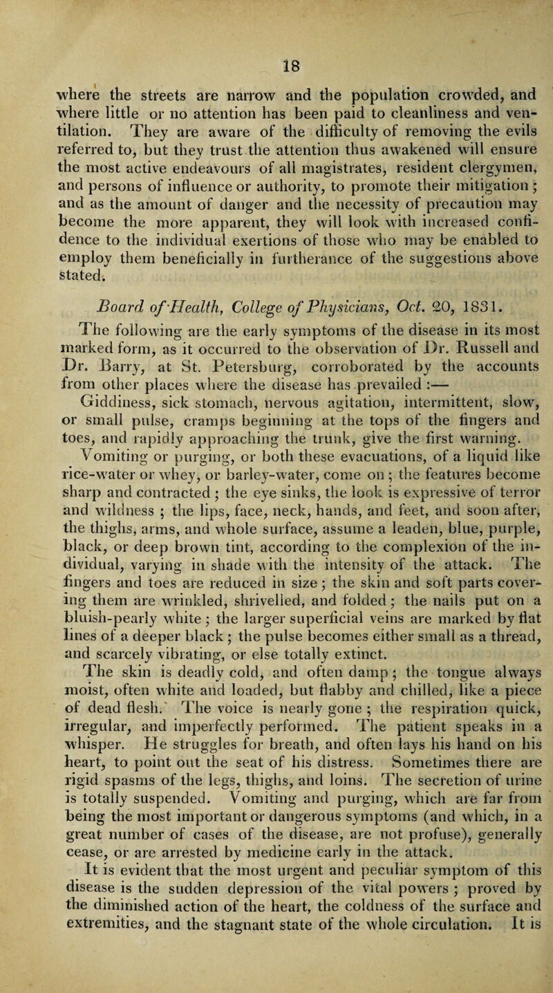 where the streets are narrow and the population crowded, and where little or no attention has been paid to cleanliness and ven¬ tilation. They are aware of the difficulty of removing the evils referred to, but they trust the attention thus awakened will ensure the most active endeavours of all magistrates, resident clergymen, and persons of influence or authority, to promote their mitigation ; and as the amount of danger and the necessity of precaution may become the more apparent, they will look with increased confi¬ dence to the individual exertions of those who may be enabled to employ them beneficially in furtherance of the suggestions above stated. Board of'Health, College of Physicians, Oct. 20, 1831. The following are the early symptoms of the disease in its most marked form, as it occurred to the observation of Dr. Russell and Dr. Barry, at St. Petersburg, corroborated by the accounts from other places where the disease has prevailed :— Giddiness, sick stomach, nervous agitation, intermittent, slow, or small pulse, cramps beginning at the tops of the fingers and toes, and rapidly approaching the trunk, give the first warning. Vomiting or purging, or both these evacuations, of a liquid like rice-w ater or whey, or barley-water, come on ; the features become sharp and contracted ; the eye sinks, the look is expressive of terror and wild ness ; the lips, face, neck, hands, and feet, and soon after, the thighs, arms, and whole surface, assume a leaden, blue, purple, black, or deep brown tint, according to the complexion of the in¬ dividual, varying in shade with the intensity of the attack. The fingers and toes are reduced in size; the skin and soft parts cover¬ ing them are wrinkled, shrivelled, and folded; the nails put on a bluish-pearly white ; the larger superficial veins are marked by flat lines of a deeper black ; the pulse becomes either small as a thread, and scarcely vibrating, or else totally extinct. The skin is deadly cold, and often damp ; the tongue always moist, often white and loaded, but flabby and chilled, like a piece of dead flesh. The voice is nearly gone ; the respiration quick, irregular, and imperfectly performed. The patient speaks in a whisper. He struggles for breath, and often lays his hand on his heart, to point out the seat of his distress. Sometimes there are rigid spasms of the legs, thighs, and loins. The secretion of urine is totally suspended. Vomiting and purging, which are far from being the most important or dangerous symptoms (and wdiich, in a great number of cases of the disease, are not profuse), generally cease, or are arrested by medicine early in the attack. It is evident that the most urgent and peculiar symptom of this disease is the sudden depression of the vital powers ; proved by the diminished action of the heart, the coldness of the surface and extremities, and the stagnant state of the whole circulation. It is