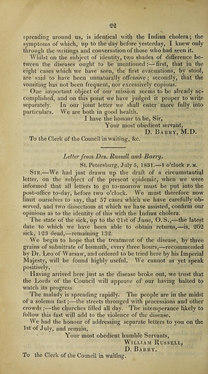 spreading around us, is identical with the Indian cholera; the symptoms of which, up to the day before yesterday, I knew only through the writings and conversation of those who had seen it. Whilst on the subject of identity, two shades of difference be¬ tween the diseases ought to be mentioned:—-first, that in the eight cases which w7e have seen, the first evacuations, by stool, are said to have been unnaturally offensive ; secondly, that the vomiting has not been frequent, nor excessively copious. One important object of our mission seems to be already ac¬ complished, and on this point we have judged it proper to write separately. In our joint letter we shall enter more fully into particulars. We are both in good health. I have the honour to be, Sir, Your most obedient servant, D. Barky, M.D. To the Clerk of the Council in waiting, &c. Letter from Drs. Russell and Barry. St. Petersburg, July 5, 1831.—1 o’clock p. m. Sir,—We had just drawn up the draft of a circumstantial letter, on the subject of the present epidemic, when we were informed that all letters to go to-morrow must be put into the post-office to-day, before two o’clock. We must therefore now limit ourselves to say, that 57 cases which wre have carefully ob¬ served, and two dissections at which we have assisted, confirm our opinions as to the identity of this with the Indian cholera. The state of the sick, up to the 21st of June, O.S.,—the latest date to which we have been able to obtain returns,—is, 262 sick, 123 dead,—remaining 132. We begin to hope that the treatment of the disease, by three grains of subnitrate of bismuth, every three hours,—recommended by Dr. Leo of Warsawr, and ordered to be tried here by his Imperial Majesty, will be found highly useful. We cannot as yet speak positively. Having arrived here just as the disease broke out, we trust that the Lords of the Council will approve of our having halted to watch its progress. The malady is spreading rapidly. The people are in the midst of a solemn fast;—the streets thronged with processions and other crowds;—the churches filled all day. The intemperance likely to follow this fast will add to the violence of the disease. We had the honour of addressing separate letters to you on the 1st of July, and remain, N Your most obedient humble Servants, William Russell, D. Barry.