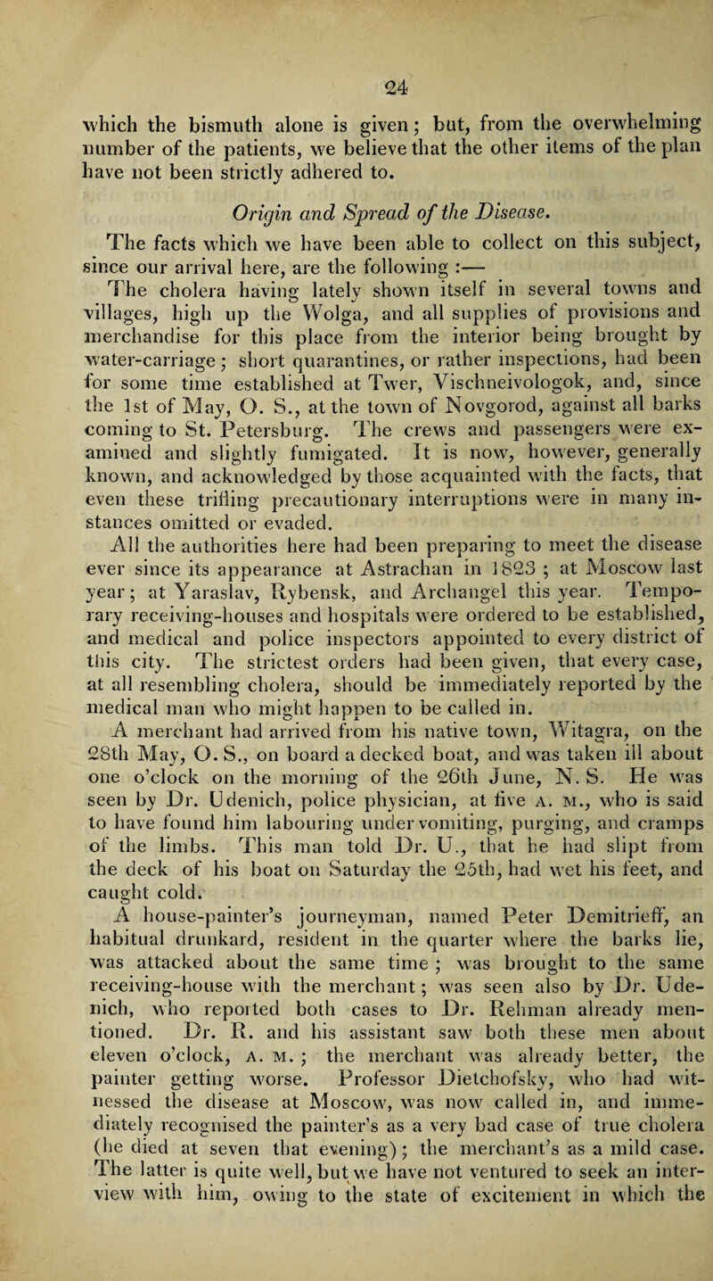 which the bismuth alone is given; but, from the overwhelming number of the patients, we believe that the other items of the plan have not been strictly adhered to. Origin and Spread of the Disease. The facts which we have been able to collect on this subject, since our arrival here, are the following :— The cholera having latelv shown itself in several towns and villages, high up the Wolga, and all supplies of provisions and merchandise for this place from the interior being brought by water-carriage ; short quarantines, or rather inspections, had been for some time established at Twer, Vischneivologok, and, since the 1st of May, O. S., at the town of Novgorod, against all barks coming to St. Petersburg. The crews and passengers were ex¬ amined and slightly fumigated. It is now, however, generally known, and acknowledged by those acquainted with the tacts, that even these trifling precautionary interruptions were in many in¬ stances omitted or evaded. AH the authorities here had been preparing to meet the disease ever since its appearance at Astrachan in 1823 ; at Moscow last year; at Yaraslav, Rybensk, and Archangel this year. Tempo¬ rary receiving-houses and hospitals were ordered to be established, and medical and police inspectors appointed to every district of tliis city. The strictest orders had been given, that every case, at all resembling cholera, should be immediately reported by the medical man who might happen to be called in. A merchant had arrived from his native town, Witagra, on the 28th May, O. S., on board a decked boat, and was taken ill about one o’clock on the morning of the 26th June, N. S. He was seen by Dr. Udenich, police physician, at five a. m., who is said to have found him labouring under vomiting, purging, and cramps of the limbs. This man told Dr. U., that he had slipt from the deck of his boat on Saturday the 23th, had wet his feet, and caught cold. A house-painter’s journeyman, named Peter Demitrieff, an habitual drunkard, resident in the quarter where the barks lie, was attacked about the same time ; w7as brought to the same receiving-house with the merchant; was seen also by Dr. Ude¬ nich, who reported both cases to Dr. Rehman already men¬ tioned. Dr. R. and his assistant saw both these men about eleven o’clock, a. m. ; the merchant was already better, the painter getting worse. Professor Dietchofsky, who had wit¬ nessed the disease at Moscow7, w?as now called in, and imme¬ diately recognised the painter’s as a very bad case of true cholera (he died at seven that evening) ; the merchant’s as a mild case. The latter is quite well, but w e have not ventured to seek an inter¬ view with him, owing to the state of excitement in which the