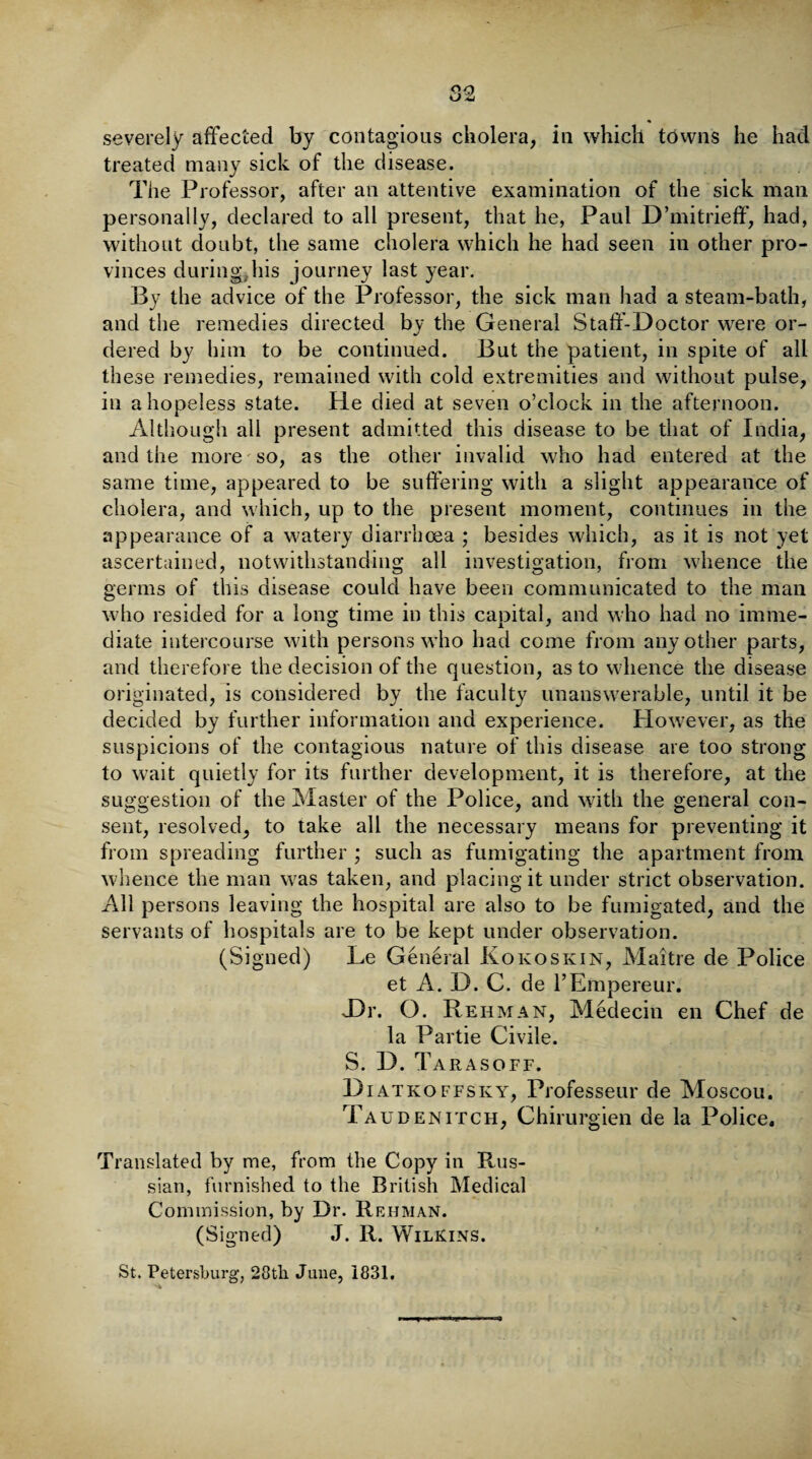 severely affected by contagious cholera, in which towns he had treated many sick of the disease. The Professor, after an attentive examination of the sick man personally, declared to all present, that he, Paul D’mitrieff, had, without doubt, the same cholera which he had seen in other pro¬ vinces during,his journey last year. By the advice of the Professor, the sick man had a steam-bath, and the remedies directed by the General Staff-Doctor were or¬ dered by him to be continued. But the patient, in spite of all these remedies, remained with cold extremities and without pulse, in a hopeless state. He died at seven o’clock in the afternoon. Although all present admitted this disease to be that of India, and the more so, as the other invalid who had entered at the same time, appeared to be suffering with a slight appearance of cholera, and which, up to the present moment, continues in the appearance of a watery diarrhoea ; besides which, as it is not yet ascertained, notwithstanding all investigation, from whence the germs of this disease could have been communicated to the man who resided for a long time in this capital, and who had no imme¬ diate intercourse with persons who had come from any other parts, and therefore the decision of the question, as to whence the disease originated, is considered by the faculty unanswerable, until it be decided by further information and experience. However, as the suspicions of the contagious nature of this disease are too strong to wait quietly for its further development, it is therefore, at the suggestion of the Master of the Police, and with the general con¬ sent, resolved, to take all the necessary means for preventing it from spreading further ; such as fumigating the apartment from whence the man was taken, and placing it under strict observation. All persons leaving the hospital are also to be fumigated, and the servants of hospitals are to be kept under observation. (Signed) Le General Kokoskin, Maitre de Police et A. D. C. de l’Empereur. Dr. O. Rehman, Medecin en Chef de la Partie Civile. S. D. Tarasoff. Diatkoffsky, Professeur de Moscou. Tau den itch, Chirurgien de la Police. Translated by me, from the Copy in Rus¬ sian, furnished to the British Medical Commission, by Dr. Rehman. (Signed) J. R. Wilkins.