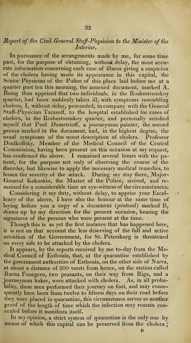 S3 Report of the Civil General Staff-Physician to the Minister of the Interior. In pursuance of the arrangements made by me, for some time past, for the purpose of obtaining, without delay, the most accu¬ rate information concerning each case of illness giving a suspicion of the cholera having made its appearance in this capital, the Senior Physician of the Police of this place laid before me at a quarter past ten this morning, the annexed document, marked A. Being thus apprized that two individuals, in the Roshestvenskoy quarter, had been suddenly taken ill, with symptoms resembling cholera, I, without delay, proceeded, in company with the General Staff-Physician Tarasotf, to the hospital established for cases of cholera, in the Roshestvenskoy quarter, and personally satisfied myself that Paul Demetrioff, a journeyman painter, the second person marked in the document, had, in the highest degree, the usual symptoms of the worst description of cholera. Professor Diadkoffsky, Member of the Medical Council of the Central Commission, having been present on this occasion at my request, has confirmed the above. I remained several hours with the pa¬ tient, for the purpose not only of observing the course of the disorder, but likewise to apply the necessary medical remedies, to lessen the severity of the attack. During my stay there, Major- General Kokoskin, the Master of the Police, arrived, and re¬ mained for a considerable time an eye-witness of the circumstances. Considering it my duty, without delay, to apprise your Excel¬ lency of the above, I have also the honour at the same time of laying before you a copy of a document (protocol) marked B, drawn up by my direction for the present occasion, bearing the signatures of the persons who were present at the time. Though this is as yet the first instance that has happened here, it is not on that account the less deserving of the full and active attention of the Government, for St. Petersburg is threatened on every side to be attacked by the cholera. It appears, by the reports received by me to-day from the Me¬ dical Council of Esthonia, that, at the quarantine established by the government authorities of Esthonia, on the other side of Narva, at about a distance of 200 versts from hence, on the station called Raena Fooegern, two peasants, on their way from Riga, and a journeyman baker, were attacked with cholera. As, in all proba¬ bility, these men performed their journey on foot, and may conse¬ quently have been from twelve to fifteen days on their road before they were placed in quarantine, this circumstance serves as another proof of the length of time which the infection may remain con¬ cealed before it manifests itself. In my opinion, a strict system of quarantine is the only one by means of which this capital can be preserved from the cholera * D