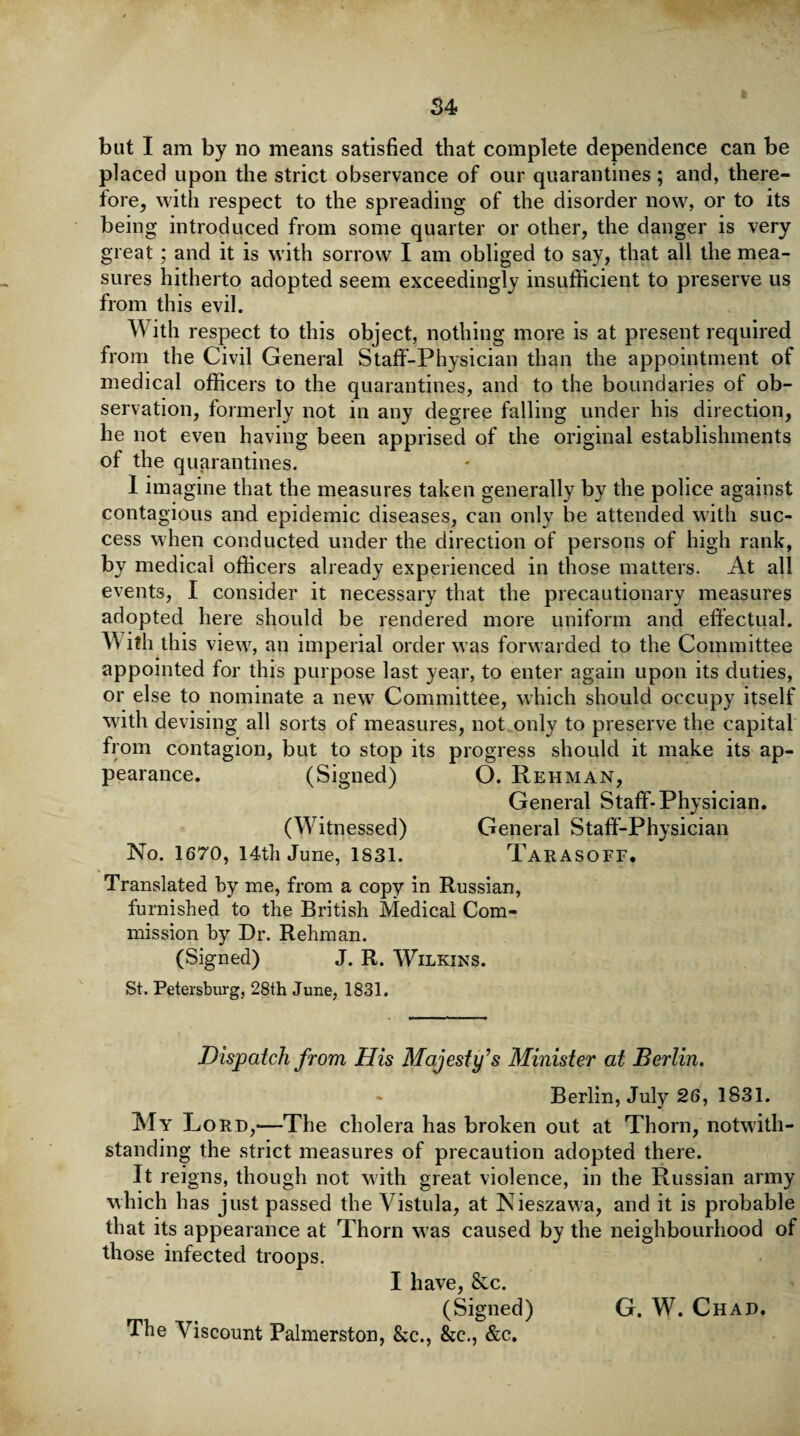 but I am by no means satisfied that complete dependence can be placed upon the strict observance of our quarantines; and, there¬ fore, with respect to the spreading of the disorder now, or to its being introduced from some quarter or other, the danger is very great; and it is with sorrow I am obliged to say, that all the mea¬ sures hitherto adopted seem exceedingly insufficient to preserve us from this evil. W ith respect to this object, nothing more is at present required from the Civil General Staff-Physician than the appointment of medical officers to the quarantines, and to the boundaries of ob¬ servation, formerly not in any degree falling under his direction, he not even having been of the quarantines. I imagine that the measures taken generally by the police against contagious and epidemic diseases, can only be attended with suc¬ cess when conducted under the direction of persons of high rank, by medical officers already experienced in those matters. At all events, I consider it necessary that the precautionary measures adopted here should be rendered more uniform and effectual. X\ ith this view, an imperial order was forwarded to the Committee appointed for this purpose last year, to enter again upon its duties, or else to nominate a new Committee, which should occupy itself with devising all sorts of measures, not only to preserve the capital from contagion, but to stop its progress should it make its ap¬ pearance. (Signed) O. Rehman, General Staff-Physician. (Witnessed) General Staff-Physician No. 1670, 14th June, 1831. TARASOFF. Translated by me, from a copy in Russian, furnished to the British Medical Com¬ mission by Dr. Rehman. (Signed) J. R. Wilkins. Dispatch from His Majesty’s Minister at Berlin. Berlin, July 26, 1831. My Lord,—The cholera has broken out at Thorn, notwith¬ standing the strict measures of precaution adopted there. It reigns, though not with great violence, in the Russian army which has just passed the Vistula, at Nieszawa, and it is probable that its appearance at Thorn w as caused by the neighbourhood of those infected troops. I have, &c. (Signed) G. W. Chad. The Viscount Palmerston, &c., &e., &c. apprised of the original establishments